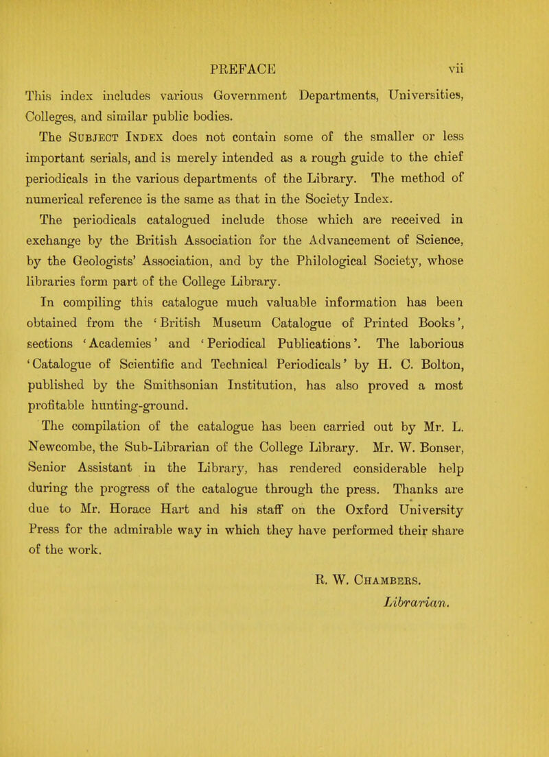 This index includes various Government Departments, Universities, Colleges, and similar public bodies. The Subject Index does not contain some of the smaller or less important serials, and is merely intended as a rough guide to the chief periodicals in the various departments of the Library. The method of numerical reference is the same as that in the Society Index. The periodicals catalogued include those which are received in exchange by the British Association for the Advancement of Science, by the Geologists' Association, and by the Philological Society, whose libraries form part of the College Library. In compiling this catalogue much valuable information has been obtained from the 1 British Museum Catalogue of Printed Books', sections ' Academies' and ' Periodical Publications'. The laborious 'Catalogue of Scientific and Technical Periodicals' by H. C. Bolton, published by the Smithsonian Institution, has also proved a most profitable hunting-ground. The compilation of the catalogue has been carried out by Mr. L. Newcombe, the Sub-Librarian of the College Library. Mr. W. Bonser, Senior Assistant in the Library, has rendered considerable help during the progress of the catalogue through the press. Thanks are due to Mr. Horace Hart and his staff on the Oxford University Press for the admirable way in which they have performed their share of the work. R. W. Chambers. Librarian.