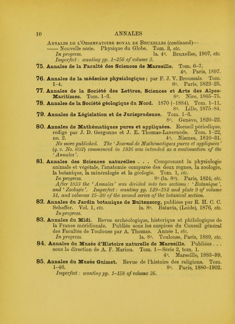 Annales de l'Observatoiee royal de Bruxelles (continued)— Nouvelle serie. Physique du Globe. Tom. 3, etc. In 2>rogress. la. 4°. Bruxelles, 1907, etc. Imperfect: wanting pp. 1-256 of volume 3. 75. Annales de la Faculte des Sciences de Marseille. Tom. 6-7. 4». Paris, 1897. 76. Annales de la medecine physiologique ; par F. J. V. Broussais. Tom. 1-4. 8°. Paris, 1822-25. 77. Annales de la Societe des Lettres, Sciences et Arts des Alpes- Maritinies. Tom. 1-3. 8°. Nice, 1865-75. 78. Annales de la Societe geologique du Nord. 1870 (-1884). Tom. 1-11. 80. Lille, 1875-84. 79. Annales de Legislation et de Jurisprudence. Tom. 1-3. 80. Geneve, 1820-22. 80. Annales de Matheniatiqu.es pures et appliquees. Eecueil periodique, redige par J. D. Gergonne et J. E. Thomas-Lavernede. Tom. 1-22, no. 2. 4o. Nismes, 1810-31. No more published. The 1 Journal de Mathematiques pures et appliquees' (q. v. iVb. 602) commenced in 1836 was intended as a continuation of the ' Annates'. 81. Annales des Sciences naturelles . . . Comprenant la physiologie animale et vegetale, l'anatomie comparee des deux regnes, la zoologie, la botanique, la mineralogie et la geologie. Tom. 1, etc. In progress. 8° (la. 8°). Paris, 1824, etc. After 1833 the ' Annales' was divided into tivo sections: 1 Botanique', and 1 Zoologie'. Imperfect: tcanting pp. 129-192 and plate 9 of volume 14, and volumes 15-20 of the second series of the botanical section. 82. Annales du Jardin botanique de Buitenzorg, publiees par E. H. C. C. Scheffer. Vol. 1, etc. la. 8°. Batavia, (Leide), 1876, etc. In progress. 83. Annales du Midi. Eevue archeologique, historique et philologique de la France meridionale. Publiee sous les auspices du Conseil general des Facultes de Toulouse par A. Thomas. Annee 1, etc. In progress. la. 8°. Toulouse, Paris, 1889, etc. 84. Annales du Musee d'Histoire naturelle de Marseille. Publiees . . . sous la direction de A. F. Marion. Tom. 1—Serie 2, torn. 1. 4o. Marseille, 1883-99. 85. Annales du Musee Guimet. Eevue de l'histoire des religions. Tom. 1-46. 80. Paris, 1880-1902. Imperfect: tvanting pp. 1-158 of volume 36.