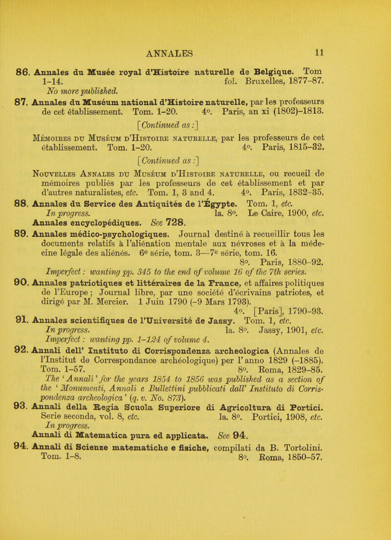 86. Annales du Musee royal d'Histoire naturelle de Belgique. Tom 1-14. fol. Bruxelles, 1877-87. No more published. 87. Annales du Museum national d'Histoire naturelle, par les professeurs de cet etablissement. Tom. 1-20. 4°. Paris, an xi (1802)-1813. [Continued as:] Memoires du Museum d'Histoire naturelle, par les professeurs de cet etablissement. Tom. 1-20. 4°. Paris, 1815-32. [Continued as:] Nouvelles Annales du Museum d'Histoire naturelle, ou recueil de memoires publies par les professeurs de cet etablissement et par d'autres naturalistes, etc. Tom. 1, 3 and 4. 4°. Paris, 1832-35. 88. Annales du Service des Antiquites de l'Egypte. Tom. 1, etc. In progress. la. 8°. Le Caire, 1900, etc. Annales encyclopediques. See 728. 89. Annales medico-psychologiques. Journal destine a recueillir tous les documents relatifs a l'alienation mentale aux nevroses et a la mede- cine legale des aKenes. 6e serie, torn. 3—7e serie, torn. 16. 8°. Paris, 1880-92. Imperfect: wanting pp. 345 to the end of volume 16 of the 7th series. 90. Annales patriotiques et litteraires de la France, et affaires politiques de l'Europe; Journal libre, par une societe d'ecrivains patriotes, et dirige par M. Mercier. 1 Juin 1790 (-9 Mars 1793). 4o. [Paris], 1790-93. 91. Annales scientifiques de I'Universite de Jassy. Tom. 1, etc. In progress. la. 8°. Jassy, 1901, etc. Imperfect: wanting pp. 1-124 of volume 4. 92. Annali dell' Instituto di Corrispondeuza archeologica (Annales de l'lnstitut de Correspondance archeologique) per l'anno 1829 (-1885). Tom. 1-57. 8°. Koma, 1829-85. The 1 Annali' for the years 1854 to 1856 was published as a section of the 1 Monumenti, Annali e Bullettini pubblicati dalV Instituto di Corns- pondenza archeologica' (q. v. No. 878). 93. Annali della Regia Scuola Superiore di Agricoltura di Portici. Serie seconda, vol. 8, etc. la. 8°. Portici, 1908, etc. In progress. Annali di Matematica pura ed applicata. See 94. 94. Annali di Scienze matematiche e fisiche, compilati da B. Tortolini. Tom. 1-8. 8o. Koma, 1850-57.