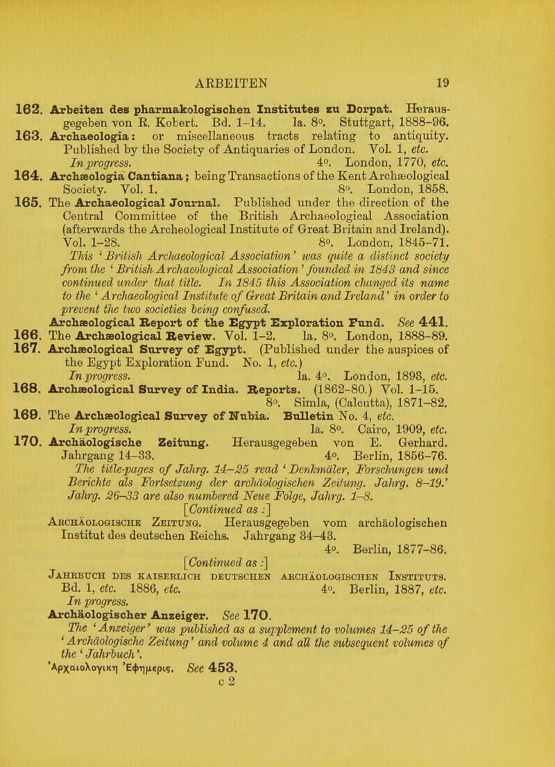 162. Arbeiten des pharmakologischen Institutes zu Dorpat. Heraus- gegeben von E. Robert. Bd. 1-14. la. 8°. Stuttgart, 1888-96. 163. Archaeologia: or miscellaneous tracts relating to antiquity. Published by the Society of Antiquaries of London. Vol. 1, etc. In progress. 4°. London, 1770, etc. 164. Archaeologia Cantiana; being Transactions of the Kent Archaeological Society. Vol. 1. 8°. London, 1858. 165. The Archaeological Journal. Published under the direction of the Central Committee of the British Archaeological Association (afterwards the Archeological Institute of Great Britain and Ireland). Vol. 1-28. 8o. London, 1845-71. This 1 British Archaeological Association' was quite a distinct society from the 1 British Archaeological Association' founded in 1843 and since continued under that title. In 1845 this Association changed its name to the 1 Archaeological Institute of Gh-eat Britain and Ireland' in order to prevent the two societies being confused. Archaeological Report of the Egypt Exploration Fund. See 441. 166. The Archaeological Review. Vol. 1-2. la. 8°. London, 1888-89. 167. Archaeological Survey of Egypt. (Published under the auspices of the Egypt Exploration Fund. No. 1, etc.) In progress. la. 4°. London, 1893, etc. 168. Archaeological Survey of India. Reports. (1862-80.) Vol. 1-15. 8°. Simla, (Calcutta), 1871-82. 169. The Archaeological Survey of Nubia. Bulletin No. 4, etc. In progress. la. 8°. Cairo, 1909, etc. 170. Archaologische Zeitung. Herausgegeben von E. Gerhard. Jahrgang 14-33. 4<>. Berlin, 1856-76. The title-pages of Jahrg. 14—25 read ' Denfcmdler, Forschungen und Beiichte als Fortsetzung der arclidologischen Zeitung. Jahrg. 8-19.' Jahrg. 26-33 are also numbered Neue Folge, Jahrg. 1-8. [Continued as:] Archaologische Zeitung. Herausgegeben vom archaologischen Institut des deutschen Beichs. Jahrgang 34-43. 4o. Berlin, 1877-86. [Continued as:] Jahrbuch des kaiserlich deutschen archaologischen Instituts. Bd. 1, etc. 1886, etc. 4. Berlin, 1887, etc. In progress. Archaologischer Anzeiger. See 170. The ' Anzeiger' was published as a supplement to volumes 14-25 of the ' Archaologische Zeitung' and volume 4 and all the subsequent volumes of the 1 Jahrbuch'. 'ApxaioXoyiKtj 'E^pepis. See 453. c 2