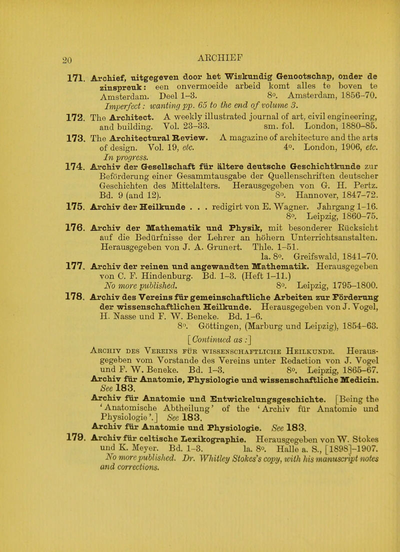 ARCHIE F 171. Archief, uitgegeven door het Wiskundig Genootschap, onder de zinspreuk: een onvermoeide arbeid komt alles te boven te Amsterdam. Deel 1-3. 8<>. Amsterdam, 1856-70. Imperfect: wanting pp. 65 to the end of volume 3. 172. The Architect. A weekly illustrated journal of art, civil engineering, and building. Vol. 23-33. sm. fol. London, 1880-85. 173. The Architectural Review. A magazine of architecture and the arts of design. Vol. 19, etc. 4°. London, 1906, etc. In progress. 174. Archiv der Gesellschaft fur altere deutsche Geschichtkunde zur Beforderung einer Gesammtausgabe der Quellenschriften deutscher Geschichten des Mittelalters. Herausgegeben von G. H. Pertz. Bd. 9 (and 12). 8°. Hannover, 1847-72. 175. Archiv der Heilkunde . . . redigirt von E. Wagner. Jahrgang 1-16. 8. Leipzig, 1860-75. 176. Archiv der Mathematik und Physik, mit besonderer Rucksicht auf die Bediirfnisse der Lehrer an hohern Unterrichtsanstalten. Herausgegeben von J. A. Grunert. Thle. 1-51. la. 8°. Greifswald, 1841-70. 177. Archiv der reinen und angewandten Mathematik. Herausgegeben von C. F. Hindenburg. Bd. 1-3. (Heft 1-11.) No more published. 8°. Leipzig, 1795-1800. 178. Archiv des Vereins fur gemeinschaftliche Arheiten zur Forderung der wisseuschaftlicheu Heilkunde. Herausgegeben von J. Vogel, H. Nasse und F. W. Beneke. Bd. 1-6. 8°. Gottingen, (Marburg und Leipzig), 1854-63. [ Continued as:] Archiv des Veeeins pur wissenschaftliche Heilkunde. Heraus- gegeben vom Vorstande des Vereins unter Redaction von J. Vogel und F. W. Beneke. Bd. 1-3. 8<>. Leipzig, 1865-67. Archiv fur Anatomie, Physiologie und wissenschaftliche Mediciu. See 183. Archiv fur Anatomie und Entwickelungsgeschichte. [Being the 'Anatomische Abtheilung' of the 'Archiv fur Anatomie und Physiologie'.J See 183. Archiv fur Anatomie und Physiologie. Sec 183. 179. Archiv fur celtische Lezikographie. Herausgegeben von W. Stokes und K. Meyer. Bd. 1-3. la. 8°. Halle a. S., [1898J-1907. No more published. Dr. Wh itley Stokes's copy, with his manuscript notes and corrections.