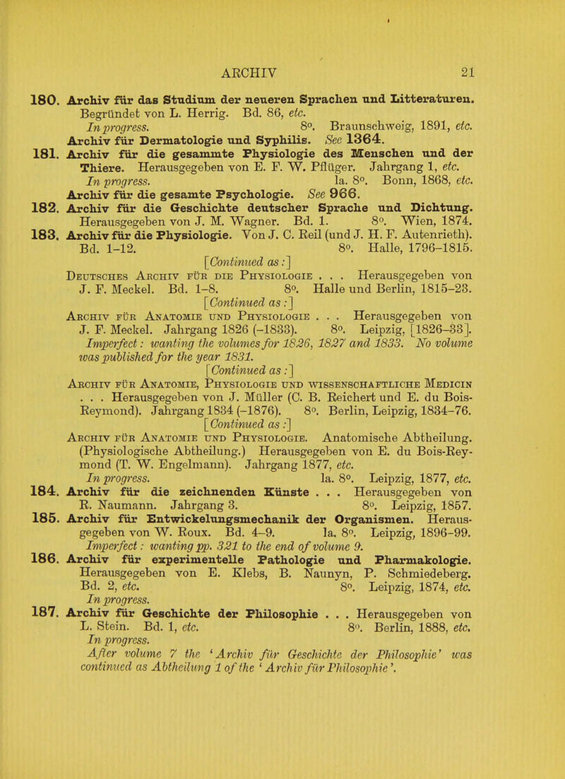 180. Archiv fur das Studium der neueren Sprachen nnd Litteratureu. Begrtindet von L. Herrig. Bd. 86, etc. In progress. 8°. Braunschweig, 1891, etc. Archiv fur Dermatologie und Syphilis. Sec 1364. 181. Archiv fur die gesammte Physiologie des Menschen und der Thiere. Herausgegeben von E. F. W. Pflilger. Jahrgang 1, etc. In progress. la. 8°. Bonn, 1868, etc. Archiv fiir die gesamte Psychologic See 966. 182. Archiv fur die Geschichte deutscher Sprache und Dichtuug. Herausgegeben von J. M. Wagner. Bd. 1. 8°. Wien, 1874. 183. Archiv fur die Physiologic Von J. C. Reil (und J. H. F. Autenrieth). Bd. 1-12. 8o. Halle, 1796-1815. [Continued as:] Deutsches Archiv fur die Physiologie . . . Herausgegeben von J. F. Meckel. Bd. 1-8. 8°. Halle und Berlin, 1815-23. [Continued as:] Archiv fur Anatomie und Physiologie . . . Herausgegeben von J. F. Meckel. Jahrgang 1826 (-1838). 8°. Leipzig, [1826-33]. Imperfect: wanting the volumes for 1826, 1827 and 1833. No volume ivas published for the year 1831. [Continued as:] Archiv fur Anatomie, Physiologie und wissenschaftliche Medicin . . . Herausgegeben von J. Miiller (C. B. Beichert und E. du Bois- Reymond). Jahrgang 1834 (-1876). 8°. Berlin, Leipzig, 1834-76. [Continued as:] Archiv fur Anatomie und Physiologie. Anatomiscbe Abtheilung. (Physiologische Abtheilung.) Herausgegeben von E. du Bois-Rey- mond (T. W. Engelmann). Jahrgang 1877, etc. In progress. la. 8°. Leipzig, 1877, etc. 184. Archiv fiir die zeichnenden Kiinste . . . Herausgegeben von R. Naumann. Jahrgang 3. 8°. Leipzig, 1857. 185. Archiv fiir Entwickelungsmechanik der Organismen. Heraus- gegeben von W. Roux. Bd. 4-9. la. 8°. Leipzig, 1896-99. Imperfect: wanting pp. 321 to the end of volume 9. 186. Archiv fiir experimentelle Fathologie und Fharmakologie. Herausgegeben von E. Klebs, B. Naunyn, P. Schmiedeberg. Bd. 2, etc. 8°. Leipzig, 1874, etc. In progress. 187. Archiv fiir Geschichte der Philosophic . . . Herausgegeben von L. Stein. Bd. 1, etc. 8°. Berlin. 1888, etc. hi progress. After volume 7 the 'Archiv fiir Geschichte der Philosophic' was continued as Abtheilung 1 of the 1 Archiv fiirPhilosophie\