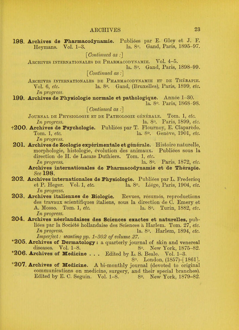 198. Archives de Pharmacodynamic. Publiees par E. Gley et J. F. Heymans. Vol. 1-3. la. 8°. Gand, Paris, 1895-97. [Continued as:] Archives Internationales de Pharmacodynamie. Vol. 4-5. la. 8°. Gand, Paris, 1898-99. [Continued as:] Archives Internationales de Pharmacodynamie et de Therapie. Vol. 6, etc. la. 8°. Gand, (Bruxelles), Paris, 1899, etc. In progress. 199. Archives de Fhysiologie normale et pathologique. Annee 1-30. la. 8°. Paris, 1868-98. [Continued as:] Journal de Physiologie et de Pathologie generale. Tom. 1, etc. In progress. la. 8°. Paris, 1899, etc. t200. Archives de Fsychologie. Publiees par T. Flournoy, E. Claparede. Tom. 1, etc. la. S°. Geneve, 1901, etc. In progress. 201. Archives de Zoologie experimental et generale. Histoire naturelle, morphologie, histologie, evolution des animaux. Publiees sous la direction de H. de Lacaze Duthiers. Tom. 1, etc. In progress. la. 8°. Paris, 1872, etc. Archives inter nation ales de Pharmacodynamie et de Therapie. See 198. 202. Archives internationales de Fhysiologie. Publiees par L. Fredericq et P. Heger. Vol. 1, etc. la. 8°. Liege, Paris, 1904, etc. In progress. 203. Archives italiennes de Biologic. Revues, resumes, reproductions des travaux scientifiques italiens, sous la direction de C. Emery et A. Mosso. Tom. 1, etc. la. 8°. Turin, 1882, etc. In progress. 204. Archives neerlandaises des Sciences exactes et natnrelles, pub- liees par la Societe hollandaise des Sciences a Harlem. Tom. 27, etc. In progress. la. 8°. Harlem, 1894, etc. Imperfect: wanting pp. 1-302 of volume 27. *205. Archives of Dermatology: a quarterly journal of skin and venereal diseases. Vol. 1-8. 8°. New York, 1875-82. *206. Archives of Medicine . . . Edited by L. S. Beale. Vol. 1-3. 8°. London, (1857)-[1861J. *207. Archives of Medicine. A bi-monthly journal (devoted to original communications on medicine, surgery, and their special branches). Edited by E. C. Seguin. Vol. 1-8. 8°. New York, 1879-82.