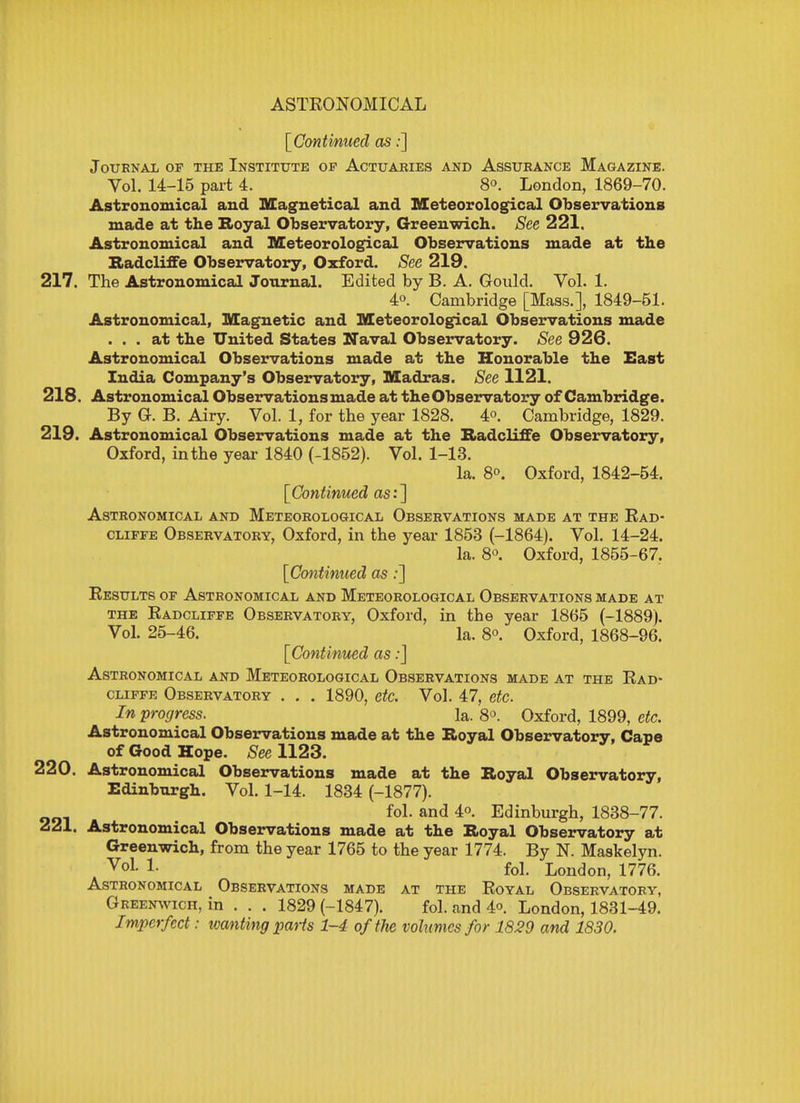 [Continued as:] Journal of the Institute of Actuaries and Assurance Magazine. Vol. 14-15 part 4. 8°. London, 1869-70. Astronomical and Magnetical and Meteorological Observations made at the Royal Observatory, Greenwich. See 221. Astronomical and Meteorological Observations made at the Raclcliffe Observatory, Oxford. See 219. 217. The Astronomical Journal. Edited by B. A. Gould. Vol. 1. 4°. Cambridge [Mass.], 1849-51. Astronomical, Magnetic and Meteorological Observations made ... at the United States Naval Observatory. See 926. Astronomical Observations made at the Honorable the East India Company's Observatory, Madras. See 1121. 218. Astronomical Observations made at the Observatory of Cambridge. By G. B. Airy. Vol. 1, for the year 1828. 4°. Cambridge, 1829. 219. Astronomical Observations made at the Radcliffe Observatory, Oxford, in the year 1840 (-1852). Vol. 1-13. la. 8o. Oxford, 1842-54. [Continued as:] Astronomical and Meteorological Observations made at the Rad- cliffe Observatory, Oxford, in the year 1853 (-1864). Vol. 14-24. la. 8°. Oxford, 1855-67. [Continued as :] Results of Astronomical and Meteorological Observations made at the Radcliffe Observatory, Oxford, in the year 1865 (-1889). Vol. 25-46. la. 8°. Oxford, 1868-96. [Continued as:] Astronomical and Meteorological Observations made at the Rad- cliffe Observatory . . . 1890, etc. Vol. 47, etc. In progress. la. 8°. Oxford, 1899, etc. Astronomical Observations made at the Royal Observatory, Cape of Good Hope. See 1123. 220. Astronomical Observations made at the Royal Observatory, Edinburgh. Vol. 1-14. 1834 (-1877). fol. and 4«. Edinburgh, 1838-77. 221. Astronomical Observations made at the Royal Observatory at Greenwich, from the year 1765 to the year 1774. By N. Maskelyn. VoL !• fol. London, 1776. Astronomical Observations made at the Royal Observatory, Greenwich, in . . . 1829 (-1847). fol. and 4<>. London, 1831-49. Imperfect: wanting parts 1-4 oftJie volumes for 1829 and 1830.