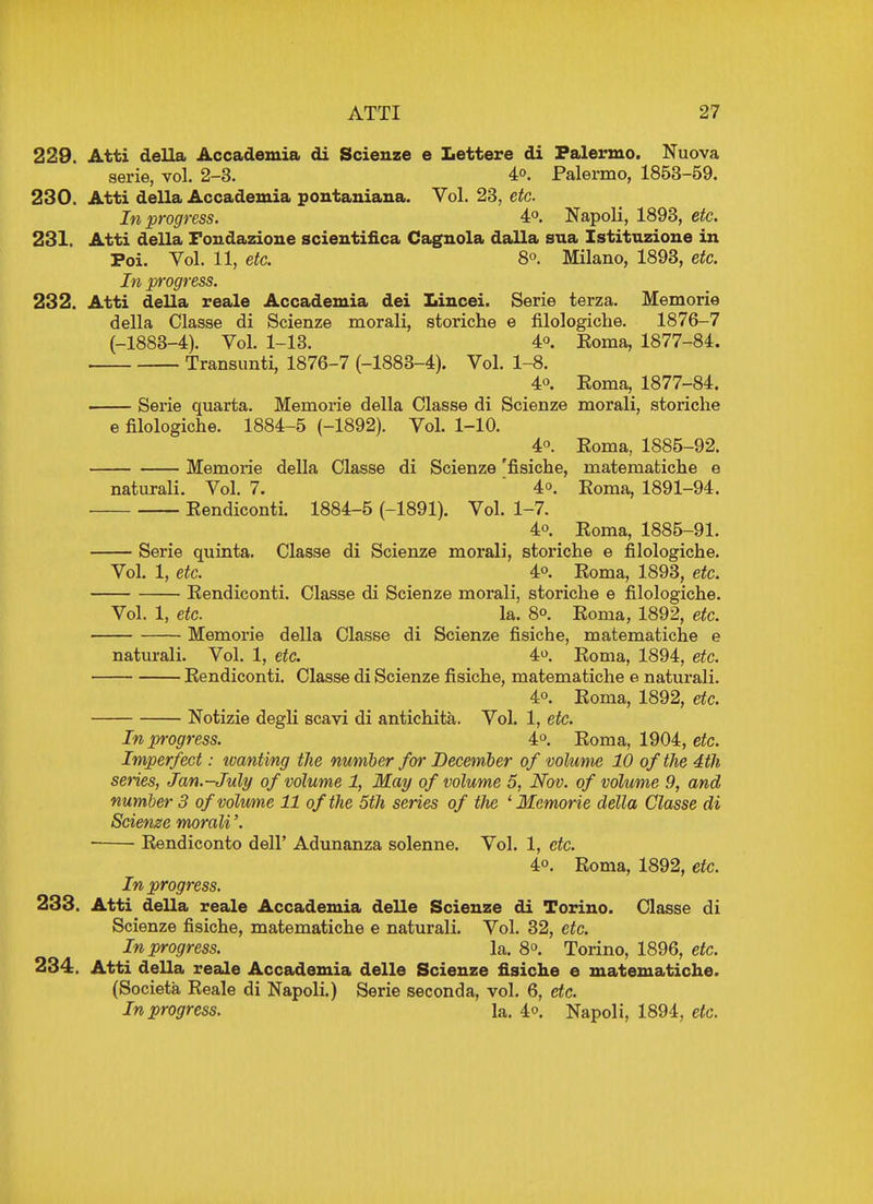 229. Atti della Accademia di Scieuze e Lettere di Palermo. Nuova serie, vol. 2-3. 4°. Palermo, 1853-59. 230. Atti della Accademia pontaniana. Vol. 23, etc. In progress. 4°. Napoli, 1893, etc. 231. Atti della Fondazione scientifica Cagnola dalla sua Istituzione in Poi. Vol. 11, etc. 8°. Milano, 1893, etc. In progress. 232. Atti della reale Accademia dei Lincei. Serie terza. Memorie della Classe di Scienze morali, storiche e filologiche. 1876-7 (-1883-4). Vol. 1-13. 4°. Roma, 1877-84. . Transunti, 1876-7 (-1883-4). Vol. 1-8. 4°. Koma, 1877-84. Serie quarta. Memorie della Classe di Scienze morali, storiche e filologiche. 1884-5 (-1892). Vol. 1-10. 4°. Eoma, 1885-92. Memorie della Classe di Scienze 'fisiche, matematiche e naturali. Vol. 7. 4°. Koma, 1891-94. Kendiconti. 1884-5 (-1891). Vol. 1-7. 4o. Koma, 1885-91. — Serie quinta. Classe di Scienze morali, storiche e filologiche. Vol. 1, etc. 4°. Roma, 1893, etc. Kendiconti. Classe di Scienze morali, storiche e filologiche. Vol. 1, etc. la. 8°. Roma, 1892, etc. Memorie della Classe di Scienze fisiche, matematiche e naturali. Vol. 1, etc. 4°. Roma, 1894, etc. Rendiconti. Classe di Scienze fisiche, matematiche e naturali. 4o. Roma, 1892, etc. Notizie degli scavi di antiehita. Vol. 1, etc. In progress. 4°. Roma, 1904, etc. Imperfect: tvanting the number for December of volume 10 of the 4th series, Jan.-July of volume 1, May of volume 5, Nov. of volume 9, and number 3 of volume 11 of the 5th series of the 'Memorie della Classe di Scienze morali'. • Rendiconto dell' Adunanza solenne. Vol. 1, etc. 4°. Roma, 1892, etc. In progress. 233. Atti della reale Accademia delle Scienze di Torino. Classe di Scienze fisiche, matematiche e naturali. Vol. 32, etc. In progress. la. 8°. Torino, 1896, etc. 234. Atti della reale Accademia delle Scienze fisiche e matematiche. (Societa Reale di Napoli.) Serie seconda, vol. 6, etc. In progress. la. 4°. Napoli, 1894, etc.