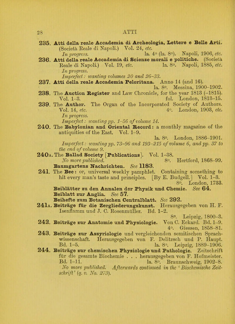 235. Atti della reale Accademia di Archeologia, Lettere e Belle Arti. (Societa Reale di Napoli.) Vol. 24, etc. In x>rogrcss. la. 4° (la. 8°). Napoli, 1906, etc. 236. Atti della reale Accademia di Scienze morali e politiche. (Societa Reale di Napoli.) Vol. 19, etc. la. 8°. Napoli, 1885, etc. In progress. Imperfect: wanting volumes 20 and 26-33. 237. Atti della reale Accademia Peloritana. Anno 14 (and 16). la. 8°. Messina, 1900-1902. 238. The Auction Register and Law Chronicle, for the year 1813 (-1815). Vol. 1-3. fol. London, 1813-15. 239. The Author. The Organ of the Incorporated Society of Authors. Vol. 14, etc. 4°. London, 1903, etc. In progress. Imperfect: wanting pp. 1-56 of volume 14. 240. The Babylonian and Oriental Record: a monthly magazine of the antiquities of the East. Vol. 1-9. la. 8. London, 1886-1901. Imperfect: ivanting pp. 73-96 and 193-215 of volume 6, and pp. 37 to the end of volume 9. 240a. The Ballad Society [Publications]. Vol. 1-38. No more published. 8°. Hertford, 1868-99. Baumgartens XTachrichten. See 1183. 241. The Bee: or, universal weekly pamphlet. Containing something to hit eveiy man's taste and principles. [By E. Budgell. ] Vol. 1-3. 8°. London, 1733. Beiblatter zu den Annalen der Physik und Chemie. See 64. Beiblatt zur Anglia. See 57. Beihefte zum Botanischen Centralblatt. See 292. 241a. Beitrage fur die Zergliederungskunst. Herausgegeben von H. F. Isenflamm und J. C. Rosenmuller. Bd. 1-2. 8°. Leipzig. 1800-3. 242. Beitrage zur Anatomie und Physiologic. Von C. Eckard. Bd. 1-9. 4°. Giessen, 1858-81. 243. Beitrage zur Assyriologie und vergleichenden semitischen Sprach- wissenschaft. Herausgegeben von F. Delitzsch und P. Haupt. Bd. 1-5. la. 8>\ Leipzig, 1889-1906. 244. Beitrage zur chemischen Physiologie und Pathologic Zeitschrift fur die gesamte Biochemie . . . herausgegeben von F. Hofmeister. Bd. 1-11. la. 8o. Braunschweig, 1902-8. No more published. Afterwards continued in tlic ' Biochcmische Zeit- schrift ' (q. v. No. 273).