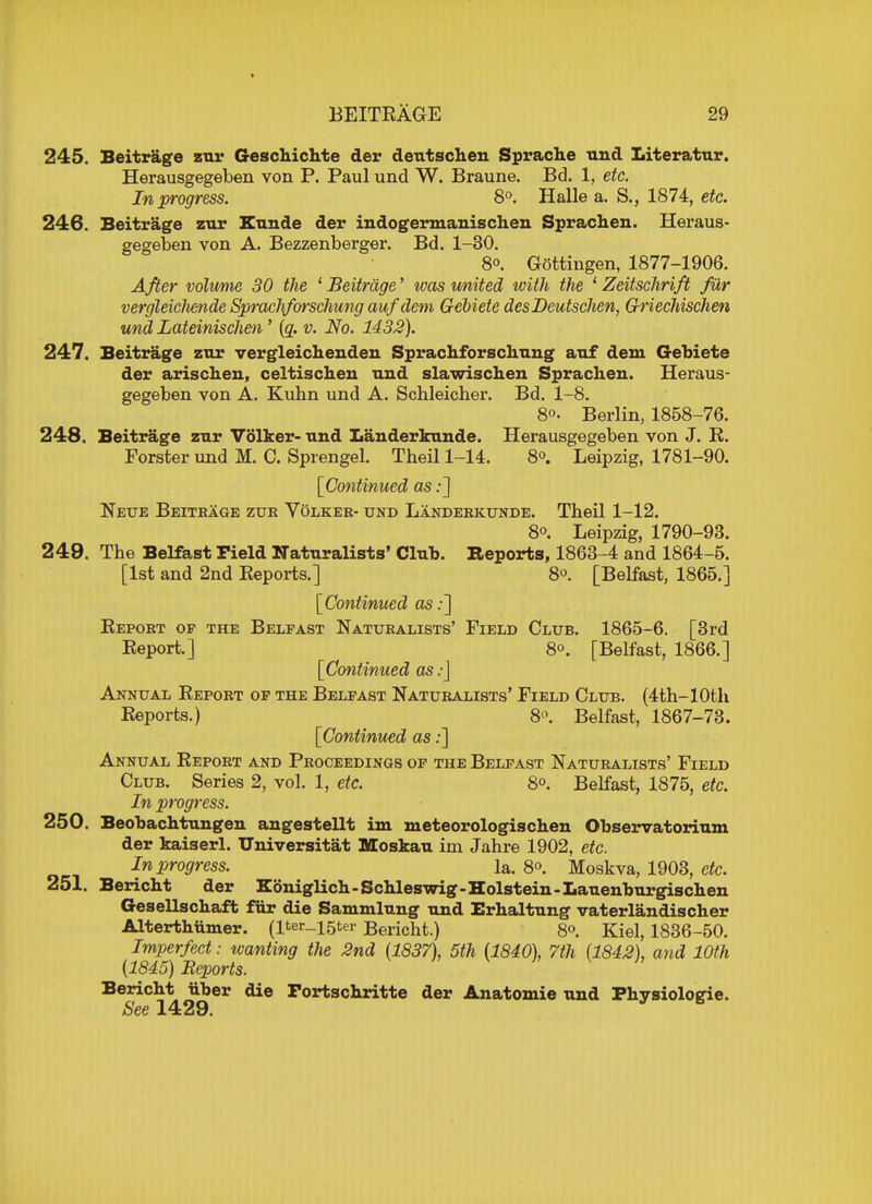 245. Beitrage zur Geschichte der detitschen Spraclie unci Literatur. Herausgegeben von P. Paul und W. Braune. Bd. 1, etc. In progress. 8°. Halle a. S., 1874, etc. 246. Beitrage zur Kunde der indogermanischen Sprachen. Heraus- gegeben von A. Bezzenberger. Bd. 1-30. 8°. Gottingen, 1877-1906. After volume 30 the 'Beitrage' was united ivith the 1 Zeitschrift fur vergleicliende Spracliforschung auf dem Gebiete desDeutschen, G-riechischen und Lateinischen' (a. v. No. 1432). 247. Beitrage zur vergleichenden Spracliforschung auf dem Gebiete der arischen, celtischeu und slawischen Sprachen. Heraus- gegeben von A. Kubn und A. Schleicher. Bd. 1-8. 8°. Berlin, 1858-76. 248. Beitrage zur Volker- und Landerkunde. Herausgegeben von J. R. Forster und M. C. Sprengel. Theil 1-14. 8°. Leipzig, 1781-90. [Continued as:] Neue Beitrage zur V5lker- und Landerkunde. Theil 1-12. 8°. Leipzig, 1790-93. 249. The Belfast Field Naturalists' Club. Reports, 1863-4 and 1864-5. [1st and 2nd Reports.] 8°. [Belfast, 1865.] [Continued as:] Report op the Belfast Naturalists' Field Club. 1865-6. [3rd Report.] 8°. [Belfast, 1866.] [Continued as.-] Annual Report op the Belfast Naturalists' Field Club. (4th-10th Reports.) 8°. Belfast, 1867-73. [Continued as:] Annual Report and Proceedings of the Belfast Naturalists' Field Club. Series 2, vol. 1, etc. 8°. Belfast, 1875, etc. In progress. 250. Beobachtungen angestellt im meteorologischen Observatorium der kaiserl. Universitat Moskau im Jahre 1902, etc. In progress. la. 8. Moskva, 1903, etc. 251. Bericht der KonigUch-Schleswig-Holstein-Lauenburgischen Gesellschaft fur die Sammlung und Erhaltung vaterlandischer Alterthiimer. (Iter_i5ter Bericht.) 8°. Kiel, 1836-50. Imperfect: wanting the 2nd (1837), 5th (1840), 7th (1842), and 10th (1845) Beports. Bericht iiber die Fortschritte der Anatomie und Physiologic See 1429.  B