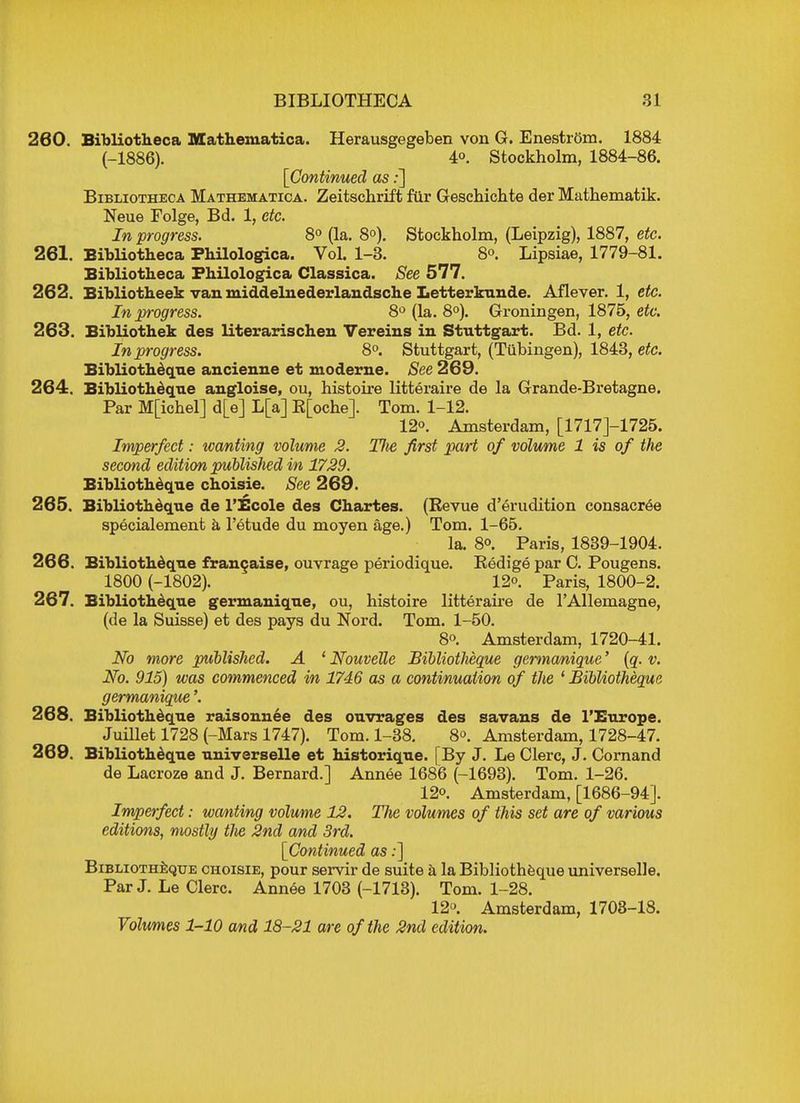 260. Bibliotheca Mathematica. Herausgegeben von G. Enestrom. 1884 (-1886). 4°. Stockholm, 1884-86. [Continued as:] Bibliotheca Mathematica.. Zeitschrift fur Geschichte der Mathematik. Neue Folge, Bd. 1, etc. In progress. 8° (la. 8°). Stockholm, (Leipzig), 1887, etc. 261. Bibliotheca Philologica. Vol. 1-3. 8°. Lipsiae, 1779-81. Bibliotheca Philologica Classica. See 577. 262. Bibliotheek van middelnederlandsche Letterkunde. Aflever. 1, etc. In progress. 8° (la. 8°). Groningen, 1875, etc. 263. Bibliothek des literarischen Vereins in Stuttgart. Bd. 1, etc. In progress. 8°. Stuttgart, (Tubingen), 1843, etc. Bibliotheque ancienne et moderne. See 269. 264. Bibliotheque angloise, ou, histoire litteraire de la Grande-Bretagne. Par Mpchel] d[e] L[a] R[oche]. Tom. 1-12. 12. Amsterdam, [1717J-1725. Imperfect: wanting volume 2. Die first pari of volume 1 is of the second edition published in 1729. Bibliotheque choisie. See 269. 265. Bibliotheque de l'Scole des Chartes. (Revue d'erudition consacree specialement a l'etude du moyen age.) Tom. 1-65. la. 8o. Paris, 1839-1904. 266. Bibliotheque franchise, ouvrage periodique. Redige par C. Pougens. 1800 (-1802). 12o. pariSj 1800-2. 267. Bibliotheque germanique, ou, histoire litteraire de TAllemagne, (de la Suisse) et des pays du Nord. Tom. 1-50. 8o. Amsterdam, 1720-41. No more published. A ' NouveUe Bibliotheque germanique' (q. v. No. 915) was commenced in 1746 as a continuation of the ' Bibliotheque germanique'. 268. Bibliotheque raisonnee des ouvrages des savans de l'Europe. Juillet 1728 (-Mars 1747). Tom. 1-38. 8<>. Amsterdam, 1728-47. 269. Bibliotheque universelle et historique. [By J. Le Clerc, J. Cornand de Lacroze and J. Bernard.] Annee 1686 (-1693). Tom. 1-26. 12o. Amsterdam, [1686-94]. Imperfect: wanting volume 12. The volumes of this set are of various editions, mostly tJie 2nd and 3rd. [Continued as:] Bibliotheque choisie, pour servir de suite a la Bibliotheque universelle. Par J. Le Clerc. Annee 1703 (-1713). Tom. 1-28. 12°. Amsterdam, 1703-18. Volumes 1-10 and 18-21 are of the 2nd edition.