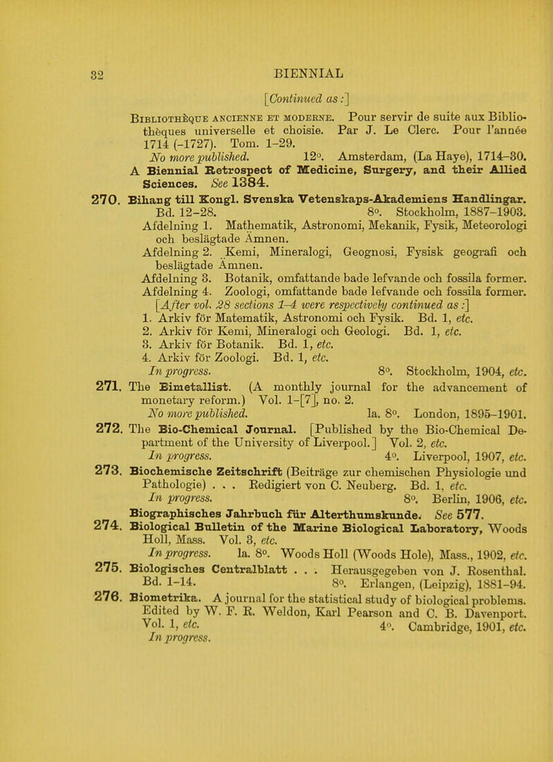[Continued as:] Bibliotheque ancienne et moderne. Pour servir de suite aux Biblio theques universelle et choisie. Par J. Le Clerc. Pour l'annee 1714 (-1727). Tom. 1-29. No more published. 12°. Amsterdam, (La Haye), 1714-30. A Biennial Retrospect of Medicine, Surgery, and their Allied Sciences. See 1384. 270. Eikang till Kougl. Svenska Vetenskaps-Akademiens Handlingar. Bd. 12-28. 8°. Stockholm, 1887-1903. Afdelning 1. Mathematik, Astronomi, Mekanik, Fysik, Meteorologi och beslagtade Amnen. Afdelning 2. Kemi, Mineralogi, Geognosi, Fysisk geografi och beslagtade Amnen. Afdelning 3. Botanik, omfattande bade lefvande och fossila former. Afdelning 4. Zoologi, omfattande bade lefvande och fossila former. [After vol. 28 sections 1-4 were respectively continued as:] 1. Arkiv for Matematik, Astronomi och Fysik. Bd. 1, etc. 2. Arkiv for Kemi, Mineralogi och Geologi. Bd. 1, etc. 3. Arkiv for Botanik. Bd. 1, etc. 4. Arkiv for Zoologi. Bd. 1, etc. In progress. 8°. Stockholm, 1904, etc. 271. The Eimetallist. (A monthly journal for the advancement of monetary reform.) Vol. l-[7], no. 2. No more published. la. 8°. London, 1895-1901. 272. The Bio-Chemical Journal. [Published by the Bio-Chemical De- partment of the University of Liverpool.] Vol. 2, etc. In progress. 4°. Liverpool, 1907, etc. 273. Biochemische Zeitschrift (Beitrage zur chemischen Physiologic und Pathologie) . . . Kedigiert von C. Neuberg. Bd. 1, etc. In progress. 8°. Berlin, 1906, etc. Biographisches Jahrbuch fiir Alterthumskunde; See 577. 274. Biological Bulletin of the Marine Biological Laboratory, Woods Holl, Mass. Vol. 3, etc. In progress. la. 8°. Woods Holl (Woods Hole), Mass., 1902, etc. 275. Biologisches Centralblatt . . . Herausgegeben von J. Rosenthal. Bd. 1-14. 8». Erlangen, (Leipzig), 1881-94. 276. Biometrika. A journal for the statistical study of biological problems. Edited by W. F. R. Weldon, Karl Pearson and C. B. Davenport. Vo1- !> ete. 4o, Cambridge, 1901, etc. In progress.