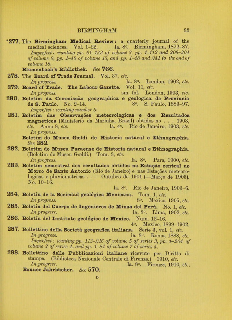 *277. The Birmingham Medical Review: a quarterly journal of the medical sciences. Vol. 1-22. la. 8°. Birmingham, 1872-87. Imperfect: wanting pp. 61-132 of volume 3, pp. 1-112 and 209-304 of volume 8, pp. 1-48 of volume 15, and pp. 1-48 and 241 to the end of volume 18. Blumenbach's Bibliothek. See 766. 278. The Board of Trade Journal. Vol. 37, etc. In progress. la. 8°. London, 1902, etc. 279. Board of Trade. The Labour Gazette. Vol. 11, etc. In progress. sm. fol. London, 1903, etc. 280. Boletim da Commissao geographica e geologica da Frovincia de S. Paulo. No. 2-14. 8°. S. Paulo, 1889-97. Imperfect: wanting number 3. 281. Boletim das Observacoes meteorologicas e dos Rezultados magneticos (Ministerio da Marinha, Brazil) obtidos no . . . 1903, etc. Anno 8, etc. la. 4°. Eio de Janeiro, 1903, etc. In progress. Boletim do Museu Gceldi de Historia natural e Ethnographia. See 282. 282. Boletim do Museu Faraense de Historia natural e Ethnographia. (Boletim do Museu Goeldi.) Tom. 3, etc. In progress. la. 8°. Para, 1900, etc. 283. Boletim semestral dos rezultados obtidos na Estacao central no Morro de Santo Antonio (Rio de Janeiro) e nas Estacoes meteoro- logicas e pluviometricas . . . Outubro de 1901 (—Marco de 1905). No. 10-16. la. 8°. Rio de Janeiro, 1903-6. 284. Boletin de la Sociedad geologica Mexicana. Tom. 1, etc. In progress. 8°. Mexico, 1905, etc. 285. Boletin del Cuerpo de Ingenieros de Minas del Peru. No. 1, etc. In progress. la. 8°. Lima, 1902, etc. 286. Boletin del Instituto geologico de Mexico. Num. 12-16. 4°. Mexico, 1899-1902. 287. Bollettino della Societa geografica italiana. Serie 3, vol. 1, etc. In progress. la. 8°. Roma, 1888, etc. Imperfect: wanting pp. 113-216 of volume 5 of series 3, pp. 1-204 of volume 2 of series 4, and pp. 1-84 of volume 7 of series 4. 288. Bollettino delle Fubblicazioni italiane ricevute per Diritto di stampa. (Biblioteca Nazionale Centrale di Firenze.) 1910, etc. In progress. la. 8°. Firenze, 1910, etc. Bonner Jahrbiicher. See 570.