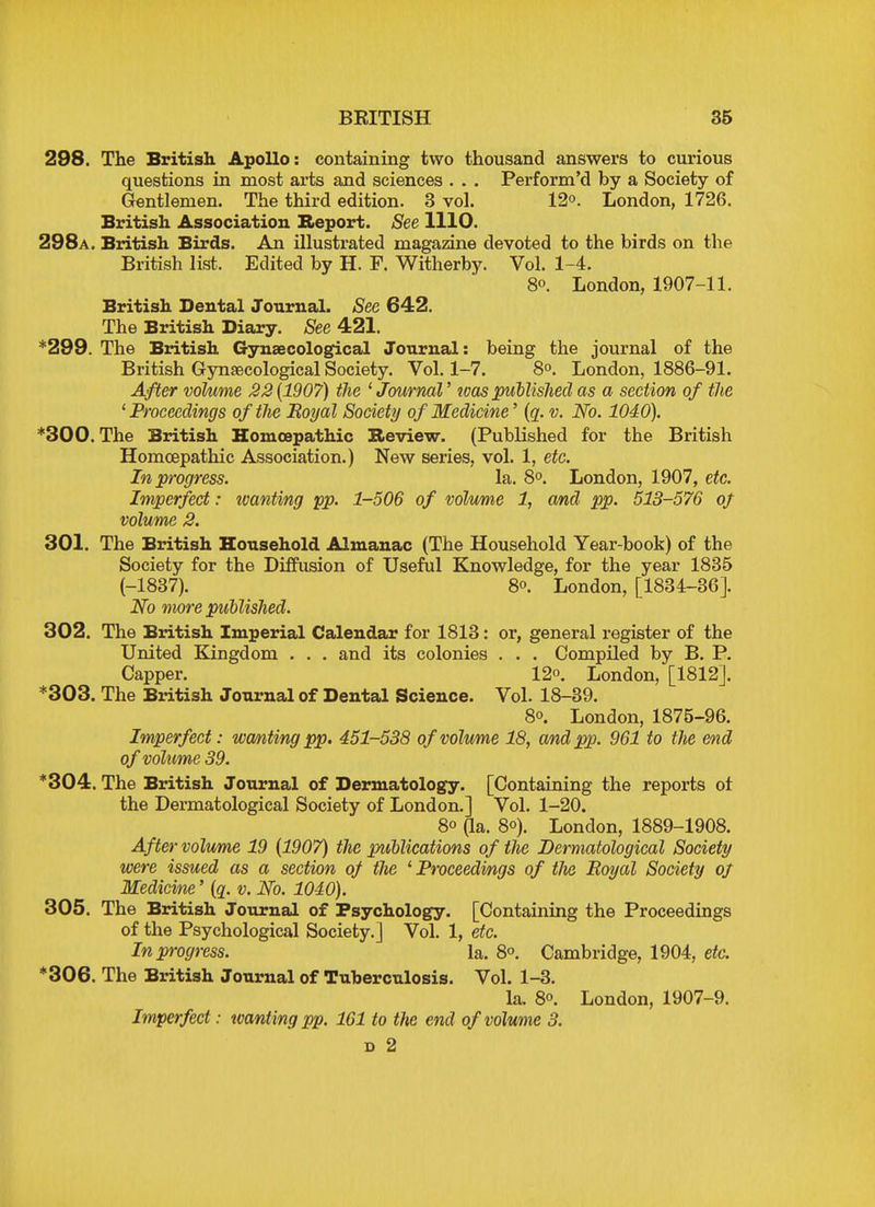 298. The British Apollo: containing two thousand answers to curious questions in most arts and sciences . . . Perform'd by a Society of Gentlemen. The third edition. 3 vol. 12°. London, 1726. British Association Report. See 1110. 298a. British Birds. An illustrated magazine devoted to the birds on the British list, Edited by H. P. Witherby. Vol. 1-4. 8o. London, 1907-11. British Dental Journal. Sec 642. The British Diary. See 421. *299. The British Gynaecological Journal: being the journal of the British Gynaecological Society. Vol. 1-7. 8°. London, 1886-91. After volume 22 (1907) the ' Journal' loos published as a section of the 'Proceedings of the Royal Society of Medicine' (q. v. No. 1040). *300. The British Homoepathic Review. (Published for the British Homoepathic Association.) New series, vol. 1, etc. In progress. la. 8°. London, 1907, etc. Imperfect: wanting pp. 1-506 of volume 1, and pp. 513-576 of volume 2. 301. The British Household Almanac (The Household Year-book) of the Society for the Diffusion of Useful Knowledge, for the year 1835 (-1837). 8°. London, [1834-36]. No more published. 302. The British Imperial Calendar for 1813: or, general register of the United Kingdom . . . and its colonies . . . Compiled by B. P. Capper. 12°. London, [1812]. *303. The British Journal of Dental Science. Vol. 18-39. 8°. London, 1875-96. Imperfect: wanting pp. 451-538 of volume 18, and pp. 961 to the end of volume 39. *304. The British Journal of Dermatology. [Containing the reports ot the Dermatological Society of London.] Vol. 1-20. 8° (la. 8°). London, 1889-1908. After volume 19 (1907) the publications of the Dermatological Society were issued as a section of the 1 Proceedings of tJie Royal Society of Medicine' (q. v. No. 1040). 305. The British Journal of Psychology. [Containing the Proceedings of the Psychological Society.] Vol. 1, etc. In progress. la. 8°. Cambridge, 1904, etc. *306. The British Journal of Tuberculosis. Vol. 1-3. la. 8°. London, 1907-9. Imperfect: wanting pp. 161 to the end of volume 3. d 2