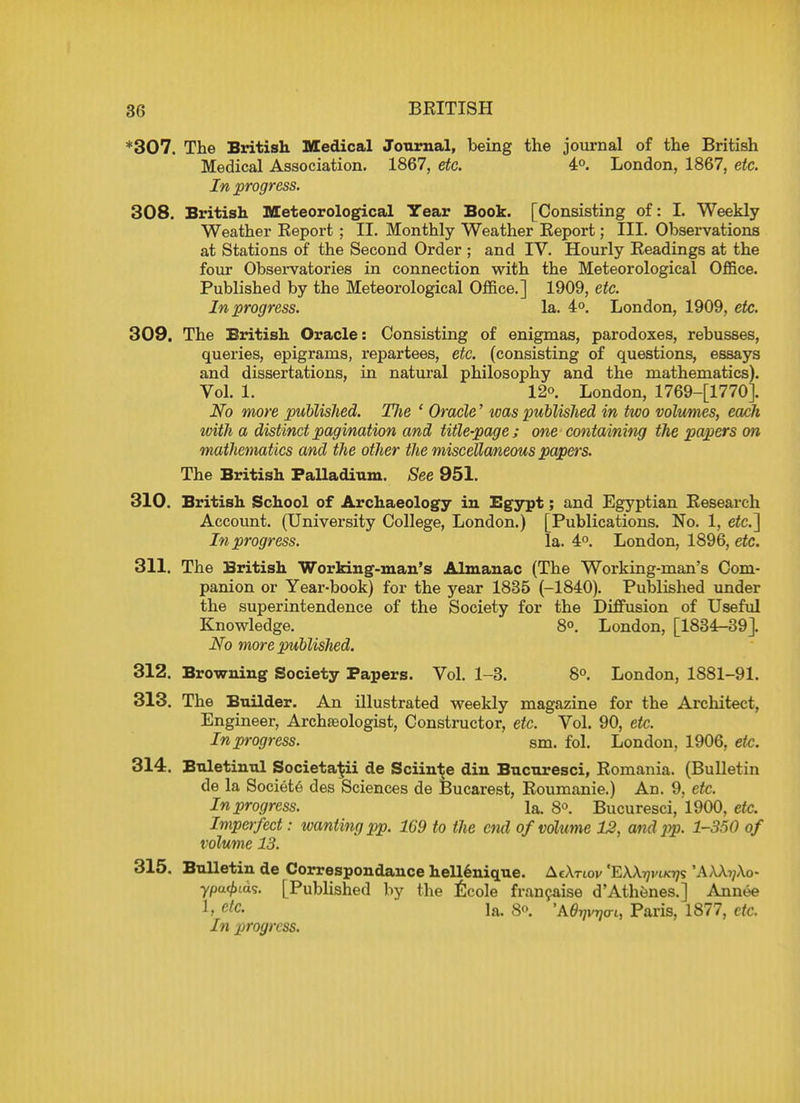 *307. The British Medical Journal, being the journal of the British Medical Association. 1867, etc. 4°. London, 1867, etc. In progress. 308. British Meteorological Year Book. [Consisting of: I. Weekly Weather Keport ; II. Monthly Weather Keport; III. Observations at Stations of the Second Order ; and IV. Hourly Headings at the four Observatories in connection with the Meteorological Office. Published by the Meteorological Office.] 1909, etc. In progress. la. 4°. London, 1909, etc. 309. The British Oracle: Consisting of enigmas, parodoxes, rebusses, queries, epigrams, repartees, etc. (consisting of questions, essays and dissertations, in natural philosophy and the mathematics). Vol. 1. 12°. London, 1769-[1770J. No more published. TJie 1 Oracle' was published in two volumes, each with a distinct pagination and title-page ; one containing the papers on mathematics and the other the miscellaneous papers. The British Palladium. See 951. 310. British School of Archaeology in Egypt; and Egyptian Research Account. (University College, London.) [Publications. No. 1, etc.'] In progress. la. 4°. London, 1896, etc. 311. The British Working-man's Almanac (The Working-man's Com- panion or Year-book) for the year 1835 (-1840). Published under the superintendence of the Society for the Diffusion of Useful Knowledge. 8°. London, [1834-39]. No more published. 312. Browning Society Papers. Vol. 1-3. 8°. London, 1881-91. 313. The Builder. An illustrated weekly magazine for the Architect, Engineer, Archaeologist, Constructor, etc. Vol. 90, etc. In progress. sm. fol. London, 1906, etc. 314. Buletinul Societa^ii de Sciin^e din Bucuresci, Romania. (Bulletin de la Societe des Sciences de Bucarest, Roumanie.) Ad. 9, etc. In progress. la. 8°. Bucuresci, 1900, etc. Imperfect: wanting pp. 169 to the end of volume 12, and pp. 1-350 of volume 13. 315. Bulletin de Correspondance hellenique. AcXnov 'EXA^i ypa<£ids. [Published by the Ecole francaise d'Athenes.] Annee h etc- la. 8». *AVf<™i Paris, 1877, etc. In progress.