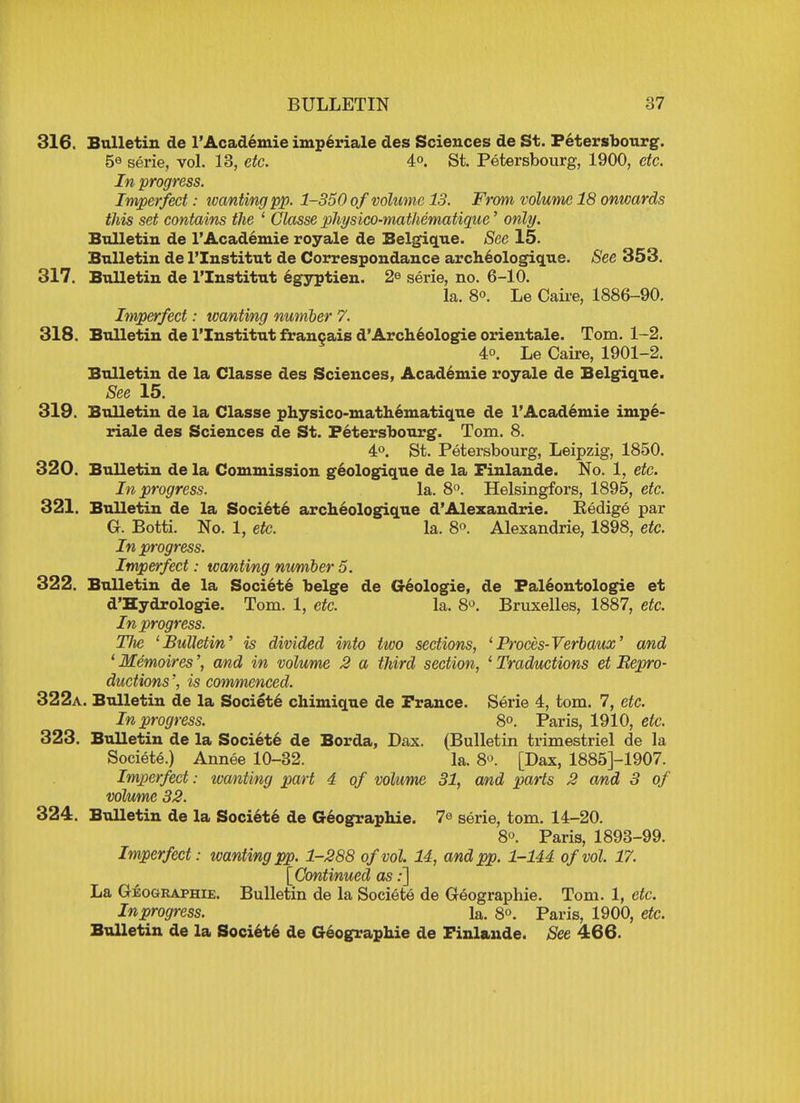 316. Bulletin de l'Academie imperiale des Sciences de St. Petersbourg. 5e serie, vol. 13, etc. 4°. St. Petersbourg, 1900, etc. In progress. Imperfect: wanting pp. 1-350 ofvolume 13. From volume-18 onwards this set contains the ' Glasse physico-mathematique' only. Bulletin de l'Academie royale de Belgique. See 15. Bulletin de l'Institut de Correspondance archeologique. See 353. 317. Bulletin de l'Institut egyptien. 2e serie, no. 6-10. la. 8°. Le Caire, 1886-90. Imperfect: wanting number 7. 318. Bulletin de l'Institut francais d'Archeologie orientale. Tom. 1-2. 4o. Le Caire, 1901-2. Bulletin de la Classe des Sciences, Academie royale de Belgique. See 15. 319. Bulletin de la Classe physico-mathematique de l'Academie impe- riale des Sciences de St. Petersbourg. Tom. 8. 4°. St. Petersbourg, Leipzig, 1850. 320. Bulletin de la Commission geologique de la Finlande. No. 1, etc. In progress. la. 8°. Helsingfors, 1895, etc. 321. Bulletin de la Societe archeologique d'Alexandria Eedige par G. Botti. No. 1, etc. la. 8°. Alexandria, 1898, etc. In progress. Imperfect: wanting number 5. 322. Bulletin de la Societe beige de Geologie, de Faleontologie et d'Hydrologie. Tom. 1, etc. la. 8°. Bruxelles, 1887, etc. In progress. Hie Bulletin' is divided into two sections, 1 Proces-Verbaux' and ' Memoires', and in volume 2 a third section, 1 Traductions et Bepro- ductions', is commenced. 322a. Bulletin de la Societe chimique de France. Serie 4, torn. 7, etc. In progress. 8°. Paris, 1910, etc. 323. Bulletin de la Societe de Borda, Dax. (Bulletin trimestriel de la Societe.) Annee 10-32. la. 8°. [Dax, 1885J-1907. Imperfect: wanting part 4 of volume 31, and parts 2 and 3 of volume 32. 324. Bulletin de la Societe de Geographie. 7<» serie, torn. 14-20. 8o. Paris, 1893-99. Imperfect: wanting pp. 1-288 of vol. 14, and pp. 1-144 of vol. 17. [Continued as:] La Geographie. Bulletin de la Societe de Geographie. Tom. 1, etc. Inprogress. la. 8°. Paris, 1900, etc. Bulletin de la Societe de Geographie de Finlande. See 466.