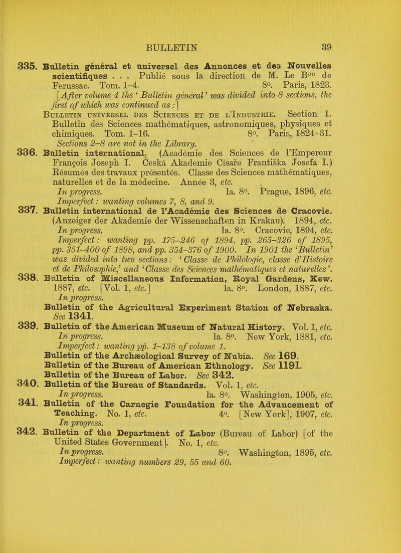 335. Bulletin general et universel ties Annonces et des Nouvelles scientifiques . . . Publie sous la direction de M. Le Bon de Ferussac. Tom. 1-4. 8°. Paris, 1823. [After volume 4 the ' Bulletin general' was divided into 8 sections, the first ofiohich was continued as:] Bulletin univeksel des Sciences et de l'Industrie. Section 1. Bulletin des Sciences mathematiques, astronomiques, physiques et chimiques. Tom. 1-16. 8°. Paris, 1824-31. Sections 2-8 are not in the Library. 336. Bulletin international. (Academie des Sciences de l'Ernpereur Francois Joseph I. Ceska Akademie Cisare Frantiska Josefa I.) Besumes des travaux presentes. Classe des Sciences mathematiques, naturelles et de la medecine. Annee 3, etc. In progress. la. 8°. Prague, 1896, etc. Imperfect: wanting volumes 7, 8, and 9. 337. Bulletin international de 1'Academie des Sciences de Cracovie. (Anzeiger der Akademie der Wissenschaften in Krakau). 1894, etc. In progress. la. 8°. Cracovie, 1894, etc. Imperfect: wanting pp. 175-246 of 1894, pp. 265-326 of 1895, pp. 351-400 of 1898, and pp. 354-376 of 1900. In 1901 the 'Bulletin' zvas divided into ttvo sections: 1 Classe de Philologie, classe d'Histoire et de Philosophie,' and 'Classe des Sciences mathematiques et naturelles'. 338. Bulletin of Miscellaneous Information, Royal Gardens, Kew. 1887, etc. [Vol. 1, etc.] la. 8°. London, 1887, etc. In progress. Bulletin of the Agricultural Experiment Station of Nebraska. See 1341. 339. Bulletin of the American Museum of Natural History. Vol. 1, etc. In progress. la. 8°. New York, 1881, etc. Imperfect: wanting pp. 1-138 of volume 1. Bulletin of the Archaeological Survey of Nubia. See 169. Bulletin of the Bureau of American Ethnology. See 1191. Bulletin of the Bureau of Labor. See 342. 340. Bulletin of the Bureau of Standards. Vol. 1, etc. In progress. la. 8°. Washington, 1905, etc. 341. Bulletin of the Carnegie Foundation for the Advancement of Teaching. No. 1, etc. 4°. [New York], 1907, etc. In progress. 342. Bulletin of the Department of Labor (Bureau of Labor) [of the United States Government]. No. 1, etc. In progress. 8U. Washington, 1895, etc. Imperfect: wanting numbers 29, 55 and 60.
