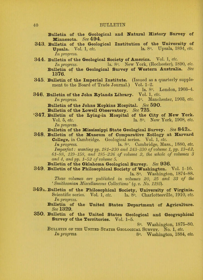 Bulletin of the Geological and Natural History Survey of Minnesota. See 494. 343. Bulletin of the Geological Institution of the University of Upsala. Vol. 1, etc. la. 8°. Upsala, 1894, etc. In progress. 344. Bulletin of the Geological Society of America. Vol. 1, etc. In progress. la. 8°. New York, (Rochester), 1890, etc. Bulletin of the Geological Survey of Western Australia. See 1376. 345. Bulletin of the Imperial Institute. (Issued as a quarterly supple- ment to the Board of Trade Journal.) Vol. 1-2. la. 8<>. London, 1903-4. 346. Bulletin of the John Rylands Library. Vol. 1, etc. In progress. 4°. Manchester, 1903, etc. Bulletin of the Johns Hopkins Hospital. See 590. Bulletin of the Lowell Observatory. See 725. *347. Bulletin of the Lying-in Hospital of the City of New York. Vol. 5, etc. la. 8°. New York, 1908, etc. In progress. Bulletin of the Mississippi State Geological Survey. See 842a. 348. Bulletin of the Museum of Comparative Zoology at Harvard College, in Cambridge. Geological series. Vol. 1, etc. In progress. la. 8°. Cambridge, Mass., 1880, etc. Imperfect: wanting pp. 181-230 and 243-330 of volume 1, pp. 13-42, 61-88, 139-158, and 185-226 of volume 2, the whole of volumes 3 and 4, and pp. 1-52 of volume 5. Bulletin of the Oklahoma Geological Survey. See 936. 349. Bulletin of the Philosophical Society of Washington. Vol. 1-10. la. 8. Washington, 1874-88. These volumes are published m volumes 20, 25 and 33 of Hie ' SmitJisonian Miscellaneous Collections' (q. v. No. 1193). 349a. Bulletin of the Philosophical Society, University of Virginia. Scientific series. Vol. 1, etc. la. 8°. Charlottesville, 1910, etc. In progress. Bulletin of the United States Department of Agriculture. See 1329. 350. Bulletin of the United States Geological and Geographical Survey of the Territories. Vol. 1-5. 8°. Washington, 1875-80. Bulletin of the United States Geological Survey. No. 1, etc. In progress. 8°. Washington, 1884, etc.