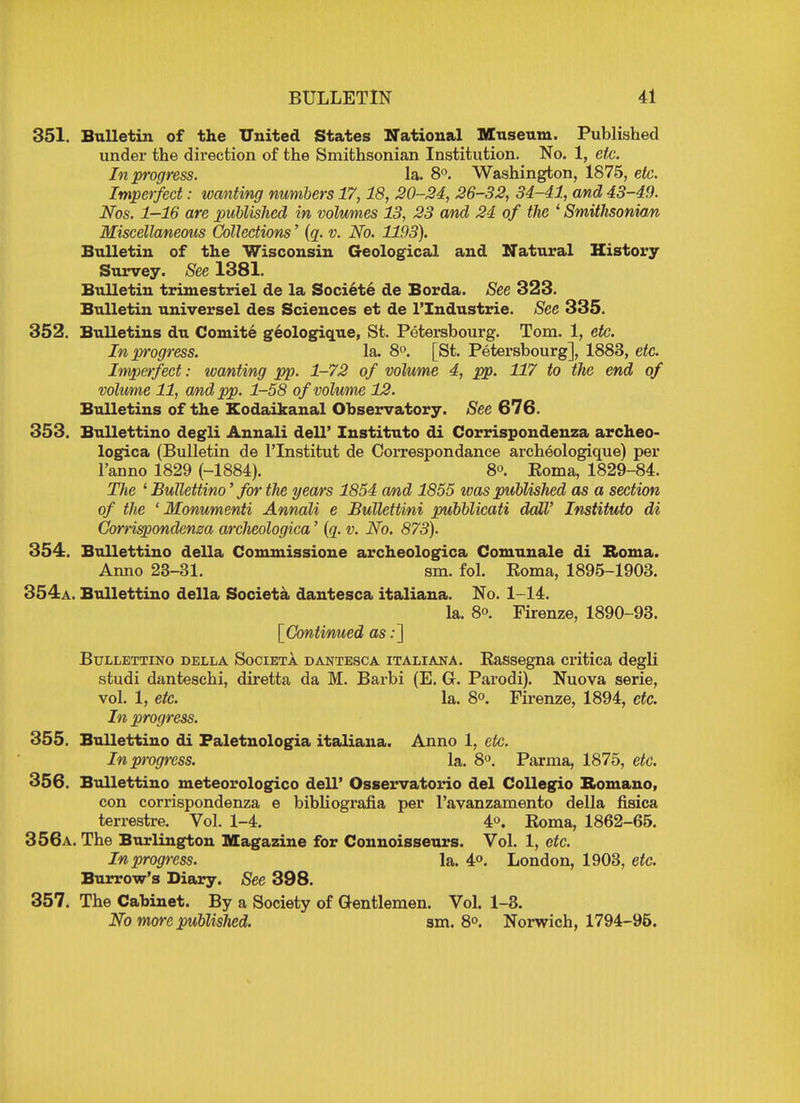 351. Bulletin of the United States National Museum. Published under the direction of the Smithsonian Institution. No. 1, etc. In progress. la. 8°. Washington, 1875, etc. Imperfect: wanting numbers 17,18, 20-24, 26-32, 34-41, and 43-49. Nos. 1—16 are published in volumes 13, 23 and 24 of the ' Smithsonian Miscellaneous Collections' (q. v. No. 1193). Bulletin of the Wisconsin Geological and Natural History Survey. See 1381. Bulletin trimestriel de la Societe de Borda. See 323. Bulletin universel des Sciences et de l'Industrie. See 335. 352. Bulletins du Comite geologique, St. Petersbourg. Tom. 1, etc. In progress. la. 8°. [St. Petersbourg], 1883, etc. Imperfect: wanting pp. 1-72 of volume 4, pp. 117 to the end of volume 11, and pp. 1-58 of volume 12. Bulletins of the Kodaikanal Observatory. See 676. 353. Bullettino degli Annali dell' Instituto di Corrispondenza archeo- logica (Bulletin de l'lnstitut de Correspondance archeologique) per l'anno 1829 (-1884). 8°. Koma, 1829-84. The ' Bullettino' for the years 1854 and 1855 ivas published as a section of the ' Monumenti Annali e Bullettini pubblicati dalV Instituto di Corrispondenza archeologica' (q. v. No. 873). 354. Bullettino della Commissione archeologica Comunale di Roma. Anno 23-31. sm. fol. Roma, 1895-1903. 354a. Bullettino della Societa dantesca italiana. No. 1-14. la. 8». Firenze, 1890-93. [Continued as:] Bullettino della Societa dantesca italiana. Rassegna critica degli studi danteschi, diretta da M. Barbi (E. G. Parodi). Nuova serie, vol. 1, etc. la. 8°. Firenze, 1894, etc. In progress. 355. Bullettino di Faletnologia italiana. Anno 1, etc. In progress. la. 8°. Parma, 1875, etc. 356. Bullettino meteorologico dell' Osservatorio del Collegio Romano, con corrispondenza e bibliografia per l'avanzamento della fisica terrestre. Vol. 1-4. 4°. Roma, 1862-65. 356a. The Burlington Magazine for Connoisseurs. Vol. 1, etc. In progress. la. 4°. London, 1903, etc. Burrow's Diary. See 398. 357. The Cabinet. By a Society of Gentlemen. Vol. 1-3. No more published. sm. 8°. Norwich, 1794-95.