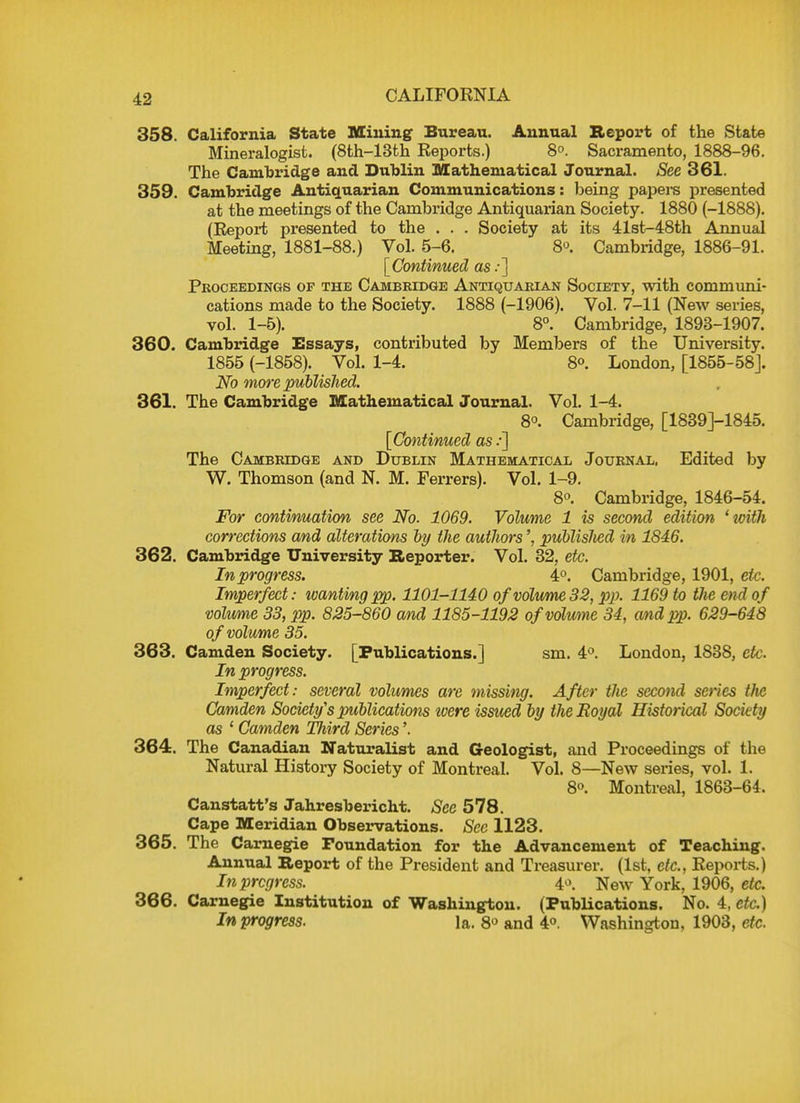 CALIFORNIA 358. California State Mining Bureau. Annual Report of the State Mineralogist. (8th-13th Reports.) 8°. Sacramento, 1888-96. The Cambridge and Dublin Mathematical Journal. See 361. 359. Cambridge Antiquarian Communications: being papere presented at the meetings of the Cambridge Antiquarian Society. 1880 (-1888). (Report presented to the . . . Society at its 41st-48th Annual Meeting, 1881-88.) Vol. 5-6. 8°. Cambridge, 1886-91. [Continued as:] Pkoceedings of the Cambridge Antiquarian Society, with communi- cations made to the Society. 1888 (-1906). Vol. 7-11 (New series, vol. 1-5). 8°. Cambridge, 1893-1907. 360. Cambridge Essays, contributed by Members of the University. 1855 (-1858). Vol. 1-4. 8°. London, [1855-58]. No more published. 361. The Cambridge Mathematical Journal. Vol. 1-4. 8°. Cambridge, [1839J-1845. [Continued as /] The Cambridge and Dublin Mathematical Journal, Edited by W. Thomson (and N. M. Ferrers). Vol. 1-9. 8°. Cambridge, 1846-54. For continuation see No. 1069. Volume 1 is second edition 'witJi corrections and alterations by the authorspublisJied in 1846. 362. Cambridge University Reporter. Vol. 32, etc. In progress. 4°. Cambridge, 1901, etc. Imperfect: ivanting pp. 1101-1140 of volume 32, pp. 1169 to the end of volume 33, pp. 825-860 and 1185-1192 ofvolwne 34, and pp. 629-648 of volume 35. 363. Camden Society. [Publications.] sm. 4°. London, 1838, etc. In progress. Imperfect: several volumes are missing. After the second series tlic Camden Society's publications zoere issued by the Royal Historical Society as 1 Camden Third Series 364. The Canadian Naturalist and Geologist, and Proceedings of the Natural History Society of Montreal. Vol. 8—New series, vol. 1. 8o. Montreal, 1863-64. Canstatt's Jahresbericht. See 578. Cape Meridian Observations. See 1123. 365. The Carnegie Foundation for the Advancement of Teaching. Annual Report of the President and Treasurer. (1st, etc., Reports.) In progress. 4°. New York, 1906, etc. 366. Carnegie Institution of Washington. (Publications. No. 4, etc.) In progress. la. 8° and 4°. Washington, 1903, etc.