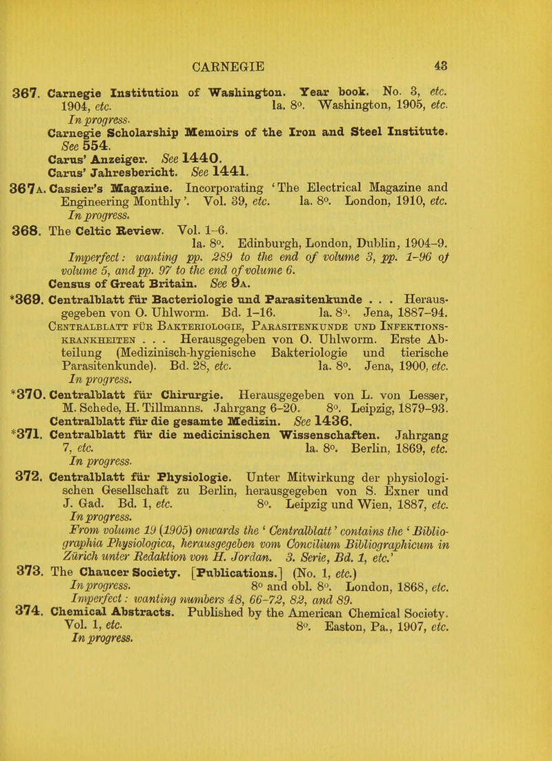 367. Carnegie Institution of Washington. Year book. No. 3, etc. 1904, etc. la. 8°. Washington, 1905, etc. In progress- Carnegie Scholarship Memoirs of the Iron and Steel Institute. Sec 554. Cams' Anzeiger. See 1440. Carus' Jahresbericht. Sec 1441. 367a.Cassier's Magazine. Incorporating 'The Electrical Magazine and Engineering Monthly'. Vol. 39, etc. la. 8°. London, 1910, etc. In progress. 368. The Celtic Review. Vol. 1-6. la. 8°. Edinburgh, London, Dublin, 1904-9. Imperfect: wanting pp. 289 to the end of volume 3, pp. 1-96 of volume 5, and pp. 97 to the end of volume 6. Census of Great Britain. See 9a. *369. Centralblatt fur Bacteriologie und Farasitenkunde . . . Heraus- gegeben von O. Uhlworm. Bd. 1-16. la. 8°. Jena, 1887-94. Centralblatt fur Bakteriologie, Parasitenkunde und Infektions- krankheiten . . . Herausgegeben von 0. Uhlworm. Erste Ab- teilung (Medizinisch-hygienische Bakteriologie und tierische Parasitenkunde). Bd. 28, etc. la. 8°. Jena, 1900, etc. In progress. *370. Centralblatt fur Chirurgie. Herausgegeben von L. von Lesser, M. Schede, H. Tillmanns. Jahrgang 6-20. 8°. Leipzig, 1879-93. Centralblatt fur die gesamte Medizin. Sec 1436. 371. Centralblatt fur die medicinischen Wissenschaften. Jahrgang 7, etc. la. 8°. Berlin, 1869, etc. In progress. 372. Centralblatt fur Fhysiologie. Unter Mitwirkung der physiologi- schen Gesellschaft zu Berlin, herausgegeben von S. Exner und J. Gad. Bd. 1, etc. 8°. Leipzig und Wien, 1887, etc. In progress. From volume 19 (1905) onwards the ' Centralblatt' contains the 1 Biblio- graphia Physiologica, herausgegeben vom Concilium Bibliographicum in Zurich unter Redaction von H. Jordan. 3. Serie, Bd. 1, etc.' 373. The Chaucer Society. [Publications.] (No. 1, etc.) In progress. 8° and obi. 8°. London, 1868, etc. Imperfect: wanting numbers 48, 66-72, 82, and 89. 374. Chemical Abstracts. Published by the American Chemical Society. Vol. 1, etc. 8°. Easton, Pa., 1907, etc. In progress.