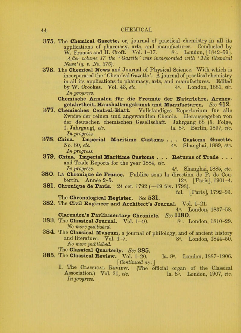 375. The Chemical Gazette, or, journal of practical chemistry in all its applications of pharmacy, arts, and manufactures. Conducted by W. Francis and H. Croft. Vol. 1-17. 8. London, [1842-59]. After volume 17 the 1 Gazette' loas incorporated tvith 1 Tlve Chemical News'(a. v. No. 376). 376. The Chemical News and Journal of Physical Science. With which is incorporated the ' Chemical Gazette'. A journal of practical chemistry in all its applications to pharmacy, arts, and manufactures. Edited by W. Crookes. Vol. 43, etc. 4°. London, 1881, etc. In progress. Chemische Annalen far die Freunde der Naturlehre, Arzney- gelahrtheit, Haushaltungskunst und Manufacturen. See 412. 377. Chemisches Central-Blatt. Vollstandiges Eepertorium fur alle Zweige der reinen und angewandten Chemie. Herausgegeben von der deutschen chemischen Gesellschaft. Jahrgang 68 (5. Folge, 1. Jahrgang), etc. la. 8°. Berlin, 1897, etc. In progress. 378. China. Imperial Maritime Customs . . . Customs Gazette. No. 80, etc. 40. Shanghai, 1889, etc. In progress. 379. China. Imperial Maritime Customs . . . Returns of Trade . . . and Trade Eeports for the year 1884, etc. In progress. 4°. Shanghai, 1885, etc. 380. La Chronique de France. Publiee sous la direction de P. de Cou- bertin. Annee 2-5. 12°. [Paris], 1901-4. 381. Chronique de Paris. 24 oct. 1792 (—19 fev. 1793). fol. [Paris], 1792-93. The Chronological Register. See 531. 382. The Civil Engineer and Architect's Journal. Vol. 1-21. 4. London, 1837-58. Clarendon's Parliamentary Chronicle. See 1180. 383. The Classical Journal. Vol. 1-40. 8°. London, 1810-29. No more publisJied. 384. The Classical Museum, a journal of philology, and of ancient history and literature. Vol. 1-7. 8°. London, 1844-50. No more publisJied. The Classical Quarterly. See 385. 385. The Classical Review. Vol. 1-20. la. 8°. London, 1887-1906. [Continued as:] I. The Classical Keview. (The official organ of the Classical Association.) Vol. 21, etc. la. 8. London, 1907, etc. In progress.