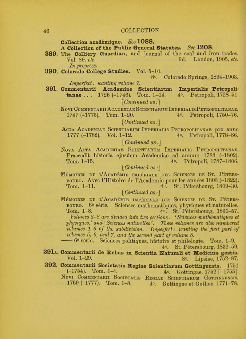 Collection acad.exuig.tie. See 1088. A Collection of the Public General Statutes. See 1208. 389. The Colliery Guardian, and journal of the coal and iron trades. Vol. 89, etc. fol. London, 1905, etc. In progress. 390. Colorado College Studies. Vol. 5-10. 8o. Colorado Springs, 1894-1903. Imperfect: toantmg volume 7. 391. Commentarii Academiae Scientiarum Imperialis Petropoli- tanae . . . 1726 (-1746). Tom. 1-14. 4°. Petropoli, 1728-51. [Continued as:] Novi Commentarii Academiae Scientiarum Imperialis Petropolitanae. 1747 (-1775). Tom. 1-20. 4°. Petropoli, 1750-76. [Continued as.-] Acta Academiae Scientiarum Imperialis Petropolitanae pro anno 1777 (-1782). Vol. 1-12. 4°. Petropoli, 1778-86. [Continued as:] Nova Acta Academiae Scientiarum Imperialis Petropolitanae. Praecedit historia ejusdem Academiae ad annum 1783 (-1802). Tom. 1-15. 4o. Petropoli, 1787-1806. [Continued as:] Me moires de l'Academie imperiale des Sciences de St. Peters- bourg. Avec l'Histoire de l'Academie pour les annees 1803 (-1822). Tom. 1-11. 4°. St. Petersbourg, 1809-30. [Continued as:] Memoires de l'Academie imperiale des Sciences de St. Peters- bourg. 6e serie. Sciences mathematiques, physiques et naturelles. Tom. 1-8. 40. St. Petersbourg, 1831-57. Volumes 3-8 are divided into two sections: ' Sciences mathematiques et physiques,' and ' Sciences naturelles'. T/iese volumes arc also numbered volumes 1-6 of the subdivision. Imperfect: wanting the first part of volumes 5, 6, and 7, and tJie second part of volume 8. 6e serie. Sciences politiques, histoire et philologie. Tom. 1-9. 40. St. Petersbourg, 1832-59. 391a. Commentarii de Rebus in Scientia Naturali et Medicina gestis. Vol. 1-29. 80. Lipsiae, 1752-87. 392. Commentarii Societatis Begiae Scientiarum Gottingensis. 1751 (-1754). Tom. 1-4. 4°. Gottingae, 1752 [-1755]. Novi Commentarii Societatis Regiae Scientiarum Gottingensis. 1769 (-1777). Tom. 1-8. 4«. Gottingae et Gothae. 1771-78.