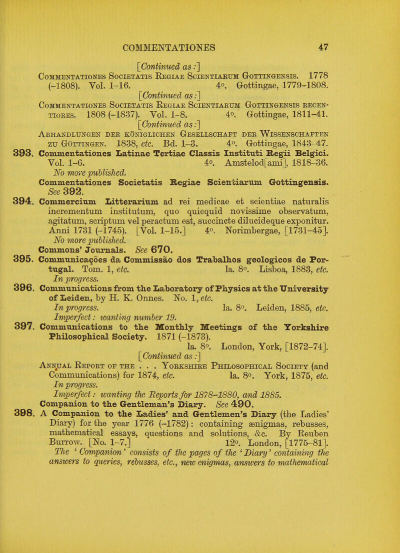 [Continued as .•] COMMENTATIONES SoCIETATIS ReGIAE SciENTIARUM GoTTINGENSIS. 1778 (-1808). Vol. 1-16. 4o. Gottingae, 1779-1808. [Continued as:] CoMMENTATIONES SoCIETATIS ReGIAE SciENTIARUM GOTTINGENSIS RECEN- tiores. 1808 (-1837). Vol. 1-8. 4°. Gottingae, 1811-41. [Continued as:] Abhandlungen der koniglichen Gesellschaft der Wissenschaften zu Gottingen. 1838, etc. Bd. 1-3. 4°. Gottingae, 1843-47. 393. Commentationes Latinae Tertiae Classis Instituti Regii Belgici. Vol. 1-6. 4°. Amstelod[ami], 1818-36. No more published. Commentationes Societatis Regiae Scientiarum Gottingensis. See 392. 394. Commercium Litterarium ad rei medicae et scientiae naturalis incrementum institutum, quo quicquid novissime observatum, agitatum, scriptum vel peractum est, succincte dilucideque exponitur. Anni 1731 (-1745). [Vol. 1-15.] 4°. Norimbergae, [1731-45]. No more published. Commons' Journals. See 670. 395. Communicates da Commissao dos Trabalhos geologicos de Por- tugal. Tom. 1, etc. la. 8°. Lisboa, 1883, etc. In progress. 396. Communications from the Laboratory of Physics at the University of Leiden, by H. K. Onnes. No. l,etc. In progress. la. 8°. Leiden, 1885, etc. Imperfect: ivantmg number 19. 397. Communications to the Monthly Meetings of the Yorkshire Philosophical Society. 1871 (-1873). la. 8°. London, York, [1872-74]. [Continued as:] Annjual Report of the . . . Yorkshire Philosophical Society (and Communications) for 1874, etc. la. 8°. York, 1875, etc. In progress. Imperfect: wanting the Beports for 1878-1880, and 1885. Companion to the Gentleman's Diary. See 490. 398. A Companion to the Ladies' and Gentlemen's Diary (the Ladies' Diary) for the year 1776 (-1782): containing senigmas, rebusses, mathematical essays, questions and solutions, &c. By Reuben Burrow. [No. 1-7.] 12°. London, [1775-81]. The 1 Companion' consists of the pages of the 1 Diary' containing the answers to queries, rebusses, etc., new enigmas, answers to mathematical