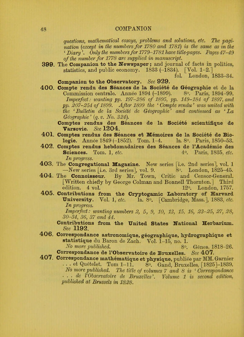 questions, mathematical essays, problems and solutions, etc. Die pagi- nation (except in the numbers for 1780 and 1781) is the same as in the ' Diary'. Only the numbers for 1779-1781 have title-pages. Pages 47-49 of the number for 1778 are supplied in manuscript. 399. The Companion to the Newspaper; and journal of facts in politics, statistics, and public economy. 1833 (-1834). [Vol. 1-2.] fol. London, 1833-34. Companion to the Observatory. See 929. 400. Compte rendu des Seances de la Societe de Geographie et de la Commission centrale. Annee 1894 (-1899). 8°. Paris, 1894-99. Imperfect: wanting pp. 197-286 of 1895, pp. 149-184 of 1897, and pp. 207-254 of 1899. After 1899 the ' Compte rendu' was united with the 'Bulletin de la Societe de Geographie' and continued as 'La Geographie' (q. v. No. 324). Comptes rendus des Seances de la Societe scientifique de Varsovie. See 1204. 401. Comptes rendus des Seances et Memoires de la Societe de Bio- logic Annee 1849 (-1852). Tom. 1-4. la. 8°. Paris, 1850-53. 402. Comptes rendus hebdomadaires des Seances de l'Academie des Sciences. Tom. 1, etc. 4°. Paris, 1835, etc. In progress. 403. The Congregational Magazine. New series [i.e. 2nd series], vol. 1 —New series [i.e. 3rd series], vol. 9. 8°. London, 1825-45. 404. The Connoisseur. By Mr. Town, Critic and Censor-General. [Written chiefly by George Colman and Bonnell Thornton.] Third edition. 4 vol. 12°. London, 1757. 405. Contributions from the Cryptogamic Laboratory of Harvard University. Vol. 1, etc. la. 8°. [Cambridge, Mass.], 1883, etc. In progress. Imperfect: wanting numbers 2, 5, 9, 10, 13, 15, 16, 23-25, 27. 2S, 30-34, 36, 37 and 44. Contributions from the United States National Herbarium. See 1192. 406. Correspondance astronomique, geographique, hydrographique et statistique du Baron de Zach. Vol. 1-15, no. 1. No more published. 8°. Genes. 1818-26. Correspondance de l'Observatoire de Bruxelles. See 407. 407. Correspondance mathematique et physique, publiee par MM. Garnier . . . et Quetelet. Tom 1-11. 8°. Gand, Bruxelles, [1825]-1839. No more published. Tlic title of volumes 7 and 8 is ' Correspondance • . . de VObscrvatoire de Bruxelles,. Volume 1 is second edition, published at Brussels in 1828.