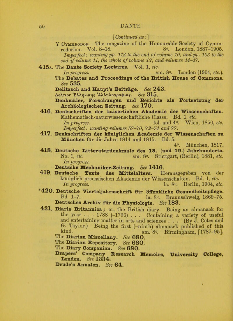 {Continued as.] Y Cymmrodob. The magazine of the Honourable Society of Cymm- rodorion. Vol. 8-18. 8. London, 1887-1905. Imperfect: wanting pp. 113 to the end of volume 10, and pp. 103 to the end of volume 11, tfie whole of volume 12, and volumes 14-17. 415a. The Dante Society Lectures. Vol. 1, etc. In progress. sm. 8°. London (1904, etc.). The Debates and Proceedings of the British House of Commons. See 535. Delitzsch and Haupt's Beitrage. See 243. AeX-riof 'EWrjyiKT]? 'AMTjXoypacfHag. See 315. Denkmaler, Forschungen und Berichte als Fortsetzung der Archaologischen Zeitung. See 170. 416. Denkschriften der kaiserlichen Akademie der Wissenschaften. Mathematisch-naturwissenschaftliche Classe. Bd. 1, etc. In progress. fol. and 4°. Wien, 1850, etc. Imperfect: wanting volumes 57-70, 72-74 and 77. 417. Denkschriften der koniglichen Academie der Wissenschaften zu Miinchen fur die Jahre 1814 und 1815. Bd. 5. 4°. Miinchen, 1817. 418. Deutsche Litteraturdenkmale des 18. (und 19.) Jahrhunderts. No. 1, etc. sm. 8°. Stuttgart, (Berlin), 1881, etc. In progress. Deutsche Mechaniker-Zeitung. See 1416. 419. Deutsche Teste des Mittelalters. Herausgegeben von der kOniglich preussischen Akademie der Wissenschaften. Bd. 1, etc. In progress. la. 8°. Berlin, 1904, etc. *420. Deutsche Vierteljahrsschrift fur offentliche Gesundheitspflege. Bd 1-7. la. 8°. Braunschweig, 1869-75. Deutsches Archiv fur die Physiologic See 183. 421. Diaria Britannica; or, the British diary. Being an almanack for the year . . . 1788 (-1796) . . . Containing a variety of useful and entertaining matter in arts and sciences . . . (By J. Cotes and G. Taylor.) Being the first (-ninth) almanack published of this kind. sm. 8<>. Birmingham, [1787-96]. The Diarian Miscellany. See 680. The Diarian Repository. See 680. The Diary Companion. See 680. Drapers' Company Research Memoirs, University College, London. See 1334. Drude's Annalen. See 64.