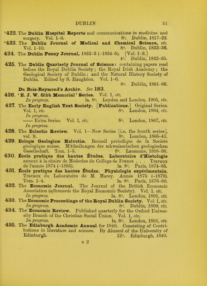 *422. The Dublin Hospital Reports and communications in medicine and surgery. Vol. 1-3. 8°. Dublin, 1817-22. '423. The Dublin Journal of Medical and Chemical Science, etc. Vol. 1-10. 8o. Dublin, 1832-36. 424. The Dublin Penny Journal, 1832-3 (-1834-5). [Vol. 1-3.] 4°. Dublin, 1832-35. 425. The Dublin Quarterly Journal of Science: containing papers read before the Eoyal Dublin Society; the Eoyal Irish Academy ; the Geological Society of Dublin; and the Natural History Society of Dublin. Edited by S. Haughton. Vol. 1-6. 8°. Dublin, 1861-66. Du Bois-Reymond's Archiv. See 183. 426. 4E. J. W. Gibb Memorial' Series. Vol. 1, etc. In progress. la. 8°. Leyden and London, 1905, etc. 427. The Early English Text Society. [Publications.] Original Series. Vol. 1, etc. 8°. London, 1864, etc. In progress. Extra Series. Vol. 1, etc. 8°. London, 1867, etc. In progress. 428. The Eclectic Review. Vol. 1—New Series [i.e. the fourth series], vol. 9. 8°. London, 1805-41. 429. Eclogae Geologies Helvetia. Eecueil periodique de la Societe geologique Suisse. Mittheilungen der schweizerischen geologischen r Gesellschaft. Tom. 1-5. 8°. Lausanne, 1888-98. 430. Ecole pratique des bautes Etudes. Laboratoire d'Histologie annexe a la chaire de Medecine du College de France . . . Travaux f de l'annee 1874 (-1885). la. 8°. Paris, 1874-85. 431. Ecole pratique des hautes Etudes. Fhysiologie experimentale. Travaux du Laboratoire de M. Marey. Annee 1875 (-1879). Tom. 1-4. la. 8°. Paris, 1876-80. 432. The Economic Journal. The Journal of the British Economic Association (afterwards the Eoyal Economic Society). Vol. 1, etc. In progress. la. 8°. London, 1891, etc. 433. The Economic Proceedings of the Royal Dublin Society. Vol. 1, etc. In progress. 8°. Dublin, 1899, etc. 434. The Economic Review. Published quarterly for the Oxford Univer- sity Branch of the Christian Social Union. Vol. 1, etc. In progress. la. 8°. London, 1891, etc. 435. The Edinburgh Academic Annual for 1840. Consisting of Contri- butions in literature and science. By Alumni of the University of Edinburgh. 12°. Edinburgh, 1840. e 2
