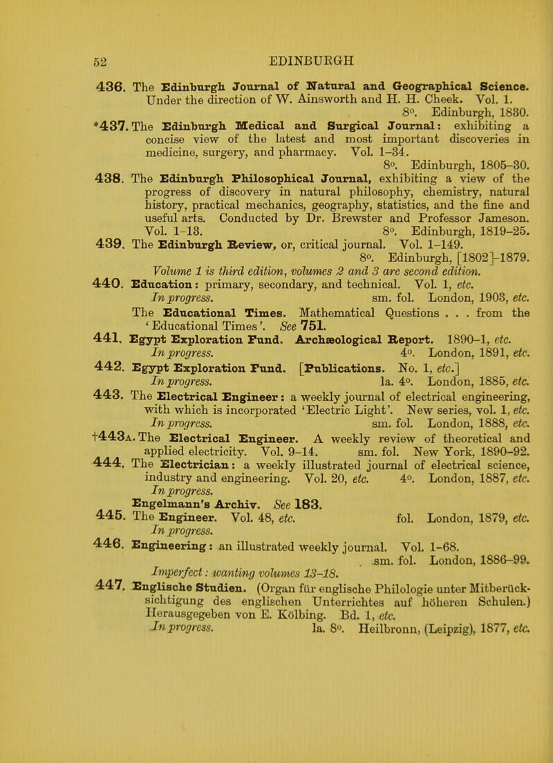 436. The Edinburgh Journal of Natural and Geographical Science. Under the direction of W. Ainsworth and H. H. Cheek. Vol. 1. 8<>. Edinburgh, 1830. *437. The Edinburgh. Medical and Surgical Journal: exhibiting a concise view of the latest and most important discoveries in medicine, surgery, and pharmacy. VoL 1-34. 8°. Edinburgh, 1805-30. 438. The Edinburgh Philosophical Journal, exhibiting a view of the progress of discovery in natural philosophy, chemistry, natural history, practical mechanics, geography, statistics, and the fine and useful arts. Conducted by Dr. Brewster and Professor Jameson. Vol. 1-13. 8o. Edinburgh, 1819-25. 439. The Edinburgh Review, or, critical journal. Vol. 1-149. 8o. Edinburgh, [1802]-1879. Volume 1 is third edition, volumes 2 and 3 are second edition. 440. Education: primary, secondary, and technical. Vol. 1, etc. In progress. sm. fol. London, 1903, etc. The Educational Times. Mathematical Questions . . . from the ' Educational Times'. See 751. 441. Egypt Exploration Fund. Archaeological Report. 1890-1, etc. In progress. 4°. London, 1891, etc. 442. Egypt Exploration Fund. [Publications. No. 1, etc.'] In progress. la. 4°. London, 1885, etc. 443. The Electrical Engineer: a weekly journal of electrical engineering, with which is incorporated 'Electric Light'. New series, vol. 1, eic. In progress. sm. fol. London, 1888, etc. t443A. The Electrical Engineer. A weekly review of theoretical and applied electricity. Vol. 9-14. sm. fol. New York, 1890-92. 444. The Electrician: a weekly illustrated journal of electrical science, industry and engineering. Vol. 20, etc. 4°. London, 1887, etc. In progress. Engelmann's Archiv. See 183. 445. The Engineer. Vol. 48, etc. fol. London, 1879, etc. In progress. 446. Engineering: an illustrated weekly journal. Vol. 1-68. sm. fol. London, 1886-99. Imperfect: wanting volumes 13-18. 447. Englische Studien. (Organ fur englische Philologie unter MitberUck- sichtigung des englischen Unterrichtes auf hoheren Schulen.) Herausgegeben von E. Kolbing. Bd. 1, etc. In progress. la. 8o. Heilbronn, (Leipzig), 1877, etc.