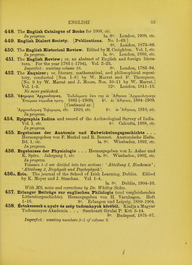 448. The English Catalogue of Books for 1908, etc. In progress. la. 8°. London, 1909, etc. 449. English Dialect Society. [Publications. No. 1-49.] 8°. London, 1873-86. 450. The English Historical Review. Edited by M. Creighton. Vol. 1, etc. In progress. la. 8°. London, 1886, etc. 451. The English Review; or, an abstract of English and foreign litera- ture. For the year 1783 (-1794). Vol. 2-23. Imperfect: wanting volume 18. 8°. London, 1783-94. 452. The Enquirer; or, literary, mathematical, and philosophical reposi- tory, conducted [Nos. 1-8] by W. Marrat and P. Thompson. [No. 9 by W. Marrat and J. Moore, Nos. 10-11 by W. Marrat.] Vol. 1-3. 12o. London, 1811-13. No more published- 453. 'E^Tjjiepis 'Ap^aioXoyiKT]. 'E/cSiSo/tevr; vtto tt)<; iv 'A^vais Apxaio\oyu<r]<; 1883 (-1909). 4o. iv 1884-1909. [Continued as:] \Apxa10A0yiKi7 '~E<j>7]fjLepi<;, etc. 1910, etc. 4°. cv 'AOyvais, 1910, etc. In progress. 454. Epigraphia Indica and record of the Archaeological Survey of India. Vol. 1, etc. 4o. Calcutta, 1888, etc. In progress. 455. Ergebnisse der Anatomie und Entwickelungsgeschichte . . . Herausgegeben von F. Merkel und R. Bonnet. Anatomische Hefte. Bd. 1, etc. la. 80. Wiesbaden, 1892, etc. In progress. 456. Ergehnisse der Fhysiologie . . . Herausgegeben von L. Asher und K. Spiro. Jahrgang 1, etc. la. 8°. Wiesbaden, 1902, etc. In progress. Volumes 1-3 are divided into two sections: 1 Abteilung 1, Biochemie'; 1 Abteilung 2, Biophysik und PsycJiophysik'. 456a. Erin. The journal of the School of Irish Learning, Dublin. Edited by K. Meyer and J. Strachan. Vol. 1-4. la. 80. Dublin, 1904-10. With MS. notes and corrections by Dr. Whitley StoJces. 457. Erlanger Beitrage zur englischen Philologie (und vergleichenden Litteraturgeschichte). Herausgegeben von H. Varnhagen. Heft 1-16. 80. Erlangen und Leipzig, 1889-1904. 458. Ertekezesek a nyelv es szep tudomanyok korehol. Kiadja a Magyar Tudomanyos Akademia . . . Szerkeszti Gyulai P. Ket. 5-14. 80. Budapest, 1875-87. Imperfect: wanting numbers 3-5 of volume 9.