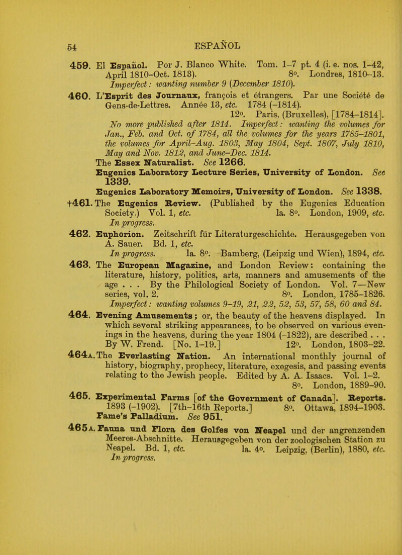 459. El Espanol. Por J. Blanco White. Tom. 1-7 pt. 4 (i. e. nos. 1-42, April 1810-Oct. 1813). 8°. Londres, 1810-13. Imperfect: wanting number 9 (December 1810). 460. L'Esprit des Journaux, francois et etrangers. Par une Societe de Gens-de-Lettres. Annee 13, etc. 1784 (-1814). 12. Paris, (Bruxelles), [1784-1814]. No more published after 1814. Imperfect: tvanting the volumes for Jan., Feb. and Oct. of 1784, all the volumes for the years 1785-1801, the volumes for April-Aug. 1803, May 1804, Sept. 1807, July 1810, May and Nov. 1812, and June-Dec. 1814. The Essex Naturalist. See 1266. Eugenics Laboratory Lecture Series, University of London. See 1339. Eugenics Laboratory Memoirs, University of London. See 1338. t461. The Eugenics Review. (Published by the Eugenics Education Society.) Vol. 1, etc. la. 8°. London, 1909, etc. In progress. 462. Euphorion. Zeitschrift fur Literaturgeschichte. Herausgegeben von A. Sauer. Bd. 1, etc. In progress. la. 8°. Bamberg, (Leipzig und Wien), 1894, etc 463. The European Magazine, and London Keview: containing the literature, history, politics, arts, manners and amusements of the age . . . By the Philological Society of London. Vol. 7—New series, vol. 2. 8°. London, 1785-1826. Imperfect: wanting volumes 9-19, 21, 22, 52, 53, 57, 58, 60 and 84. 464. Evening Amusements; or, the beauty of the heavens displayed. In which several striking appearances, to be observed on various even- ings in the heavens, during the year 1804 (-1822), are described . . . By W. Frend. [No. 1-19.] 12. London, 1803-22. 464a. The Everlasting Nation. An international monthly journal of history, biography, prophecy, literature, exegesis, and passing events relating to the Jewish people. Edited by A. A. Isaacs. VoL 1-2. 8o. London, 1889-90. 465. Experimental Farms [of the Government of Canada]. Reports. 1893 (-1902). [7th-16th Reports.] 8°. Ottawa, 1894-1903. Fame's Palladium. See 951. 465a. Fauna und Flora des Golfes von Heapel und der angrenzenden Meeres-Abschnitte. Herausgegeben von der zoologischen Station zu Neapel. Bd. 1, etc. la. 4<>. Leipzig, (Berlin), 1880, dc. In progress.