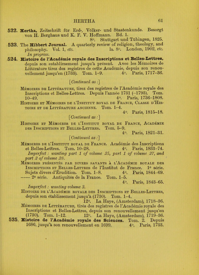 522. Hertha, Zeitschrift fur Erd-, Volker- und Staatenkunde. Besorgt von H. Berghaus und K. F. V. Hoffmann. Bd. 1. 8°. Stuttgart und Tubingen, 1825. 523. The Hibbert Journal. A quarterly review of religion, theology, and philosophy. Vol. 1, etc. la. 8°. London, 1902, etc. In progress. 524. Histoire de l'Academie royale des Inscriptions et Belles-Lettres, depuis son establissement jusqu'a present. Avec les Memoires de Litterature tirez des registres de cette Academie, depuis son renou- vellement jusqu'en (1733). Tom. 1-9. 4°. Paris, 1717-36. [Continued as:] Memoires de Litterature, tirez des registres de l'Academie royale des Inscriptions et Belles-Lettres. Depuis l'annee 1731 (-1793). Tom. 10-49. 4o. Paris, 1736-1808. Histoire et Memoires de l'Institut royal de France, Classe d'His- toire et de Litterature ancienne. Tom. 1-4. 4°. Paris, 1815-18. [Continued as .*] Histoire et Memoires de l'Institut royal de France, Academie des Inscriptions et Belles-Lettres. Tom. 5-9. 4°. Paris, 1821-31. [Continued as:] Memoires de l'Institut royal de France. Academie des Inscriptions et Belles-Lettres. Tom. 10-28. 4°. Paris, 1833-74. Imperfect: wanting part 1 of volume 25, part 1 of volume 27, and part 2 of volume 28. Memoires presentes par divers savants a l'Academie royale des Inscriptions et Belles-Lettres de l'Institut de France. le serie. Sujets divers d'Erudition. Tom. 1-8. 4°. Paris, 1844-69. 2e serie. Antiquites de la France. Tom. 1-5. 4°. Paris, 1843-65. Imperfect: wanting volume 3. Histoire de l'Academie royale des Inscriptions et Belles-Lettres, depuis son etablissement jusqu'a (1730). Tom. 1-4. 12°. La Haye, (Amsterdam), 1718-36. Memoires de Litterature, tires des registres de l'Academie royale des Inscriptions et Belles-Lettres, depuis son renouvellement jusqu'en (1730). Tom. 1-12. 12°. La Haye, (Amsterdam), 1719-36. 525. Histoire de l'Academie royale des Sciences. Tom. 2. Depuis 1686, jusqu'a son renouvellement en 1699. 4°. Paris, 1733.