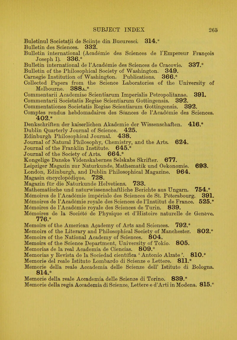 Buletinul Societa^ii de Sciin^e din Bucuresci. 314.* Bulletin des Sciences. 332. Bulletin international (Academie des Sciences de l'Empereur Francois Joseph I). 336.* Bulletin international de r Academie des Sciences de Cracovie. 337.* Bulletin of the Philosophical Society of Washington. 349. Carnegie Institution of Washington. Publications. 366.* Collected Papers from the Science Laboratories of the University of Melbourne. 388a.* Commentarii Academiae Scientiarum Imperialis Petropolitanae. 391. Commentarii Societatis Kegiae Scientiarum Gottingensis. 392. Commentationes Societatis Kegiae Scientiarum Gottingensis. 392. Comptes rendus hebdomadaires des Seances de TAcademie des Sciences. 402.* Denkschriften der kaiserlichen Akademie der Wissenschaften. 416.* Dublin Quarterly Journal of Science. 425. Edinburgh Philosophical Journal. 438. Journal of Natural Philosophy, Chemistry, and the Arts. 624. Journal of the Franklin Institute. 645.* Journal of the Society of Arts. 664.* Kongelige Danske Yidenskabernes Selskabs Skrifter. 677. Leipziger Magazin zur Naturkunde, Mathematik und Oekonomie. 693. London, Edinburgh, and Dublin Philosophical Magazine. 964. Magasin encyclopedique. 728. Magazin fur die Naturkunde Helvetiens. 733. Mathematische und naturwissenschaftliche Berichte aus Ungarn. 754.* Memoires de rAcademie imperiale des Sciences de St. Petersbourg. 391. Memoires de 1'Academie royale des Sciences de l'lnstitut de France. 525.* Memoires de r Academie royale des Sciences de Turin. 839. Memoires de la Societe de Physique et d'Histoire naturelle de Geneve. 776.* Memoirs of the American Academy of Arts and Sciences. 792.* Memoirs of the Literary and Philosophical Society of Manchester. 802.* Memoirs of the National Academy of Sciences. 804. Memoirs of the Science Department, University of Tokio. 805. Memorias de la real Academia de Ciencias. 809.* Memorias y Bevista de la Sociedad cientifica ' Antonio Alzate '. 810.* Memorie del reale Istituto Lombardo di Scienze e Lettere. 811.* Memorie della reale Accademia delle Scienze dell' Istituto di Bologna. 814.* Memorie della reale Accademia delle Scienze di Torino. 839.* Memorie della regia Accademia di Scienze, Lettere e d'Arti in Modena. 815.*