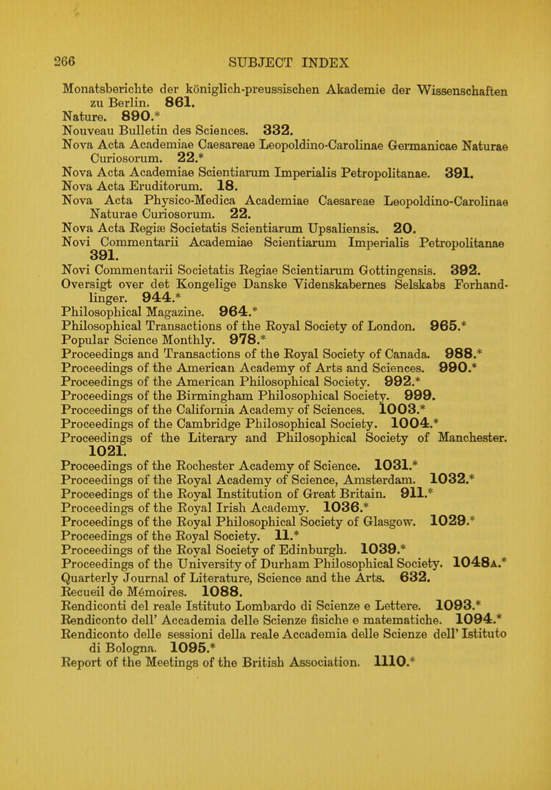 Monatsberichte der koniglich-preussischen Akademie der Wissenschaften zu Berlin. 861. Nature. 890.* Nouveau Bulletin des Sciences. 332. Nova Acta Academiae Caesareae Leopoldino-Carolinae Germanicae Naturae Curiosorum. 22.* Nova Acta Academiae Scientiarum Imperialis Petropolitanae. 391. Nova Acta Eruditorum. 18. Nova Acta Physico-Medica Academiae Caesareae Leopoldino-Carolinae Naturae Curiosorum. 22. Nova Acta Kegise Societatis Scientiarum Upsaliensis. 20. Novi Commentarii Academiae Scientiarum Imperialis Petropolitanae 391. Novi Commentarii Societatis Regiae Scientiarum Gottingensis. 392. Oversigt over det Kongelige Danske Videnskabernes Selskabs Forhand- linger. 944.* Philosophical Magazine. 964.* Philosophical Transactions of the Royal Society of London. 965.* Popular Science Monthly. 978.* Proceedings and Transactions of the Royal Society of Canada. 988.* Proceedings of the American Academy of Arts and Sciences. 990.* Proceedings of the American Philosophical Society. 992.* Proceedings of the Birmingham Philosophical Society. 999. Proceedings of the California Academy of Sciences. 1003.* Proceedings of the Cambridge Philosophical Society. 1004.* Proceedings of the Literary and Philosophical Society of Manchester. Proceedings of the Rochester Academy of Science. 1031.* Proceedings of the Royal Academy of Science, Amsterdam. 1032.* Proceedings of the Royal Institution of Great Britain. 911.* Proceedings of the Royal Irish Academy. 1036.* Proceedings of the Royal Philosophical Society of Glasgow. 1029.* Proceedings of the Royal Society. 11.* Proceedings of the Royal Society of Edinburgh. 1039.* Proceedings of the University of Durham Philosophical Society. 1048a.* Quarterly Journal of Literature, Science and the Arts. 632. Recueil de Memoires. 1088. Rendiconti del reale Istituto Lombardo di Scienze e Lettere. 1093.* Rendiconto dell' Accademia delle Scienze fisiche e matematiche. 1094.* Rendiconto delle sessioni della reale Accademia delle Scienze dell' Istituto di Bologna. 1095.* Report of the Meetings of the British Association. 1110.*