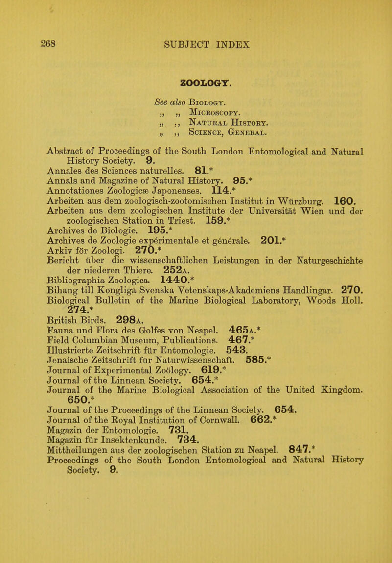ZOOLOGY. See also Biology. „ „ Microscopy. „ Natural History. „ Science, General. Abstract of Proceedings of the South London Entomological and Natural History Society. 9. Annales des Sciences naturelles. 81.* Annals and Magazine of Natural History. 95.* Annotationes Zoologicse Japonenses. 114.* Arbeiten aus dem zoologisch-zootomischen Institut in Wlirzburg. 160. Arbeiten aus dem zoologischen Institute der Universitat Wien und der zoologischen Station in Triest. 159.* Archives de Biologic 195.* Archives de Zoologie experimental et generale. 201.* Arkiv for Zoologi. 270.* Bericht tiber die wissenschaftlichen Leistungen in der Naturgeschichte der niederen Thiere. 252a. Bibliographia Zoologica. 1440.* Bihang till Kongliga Svenska Vetenskaps-Akademiens Handlingar. 270. Biological Bulletin of the Marine Biological Laboratory, Woods Holl. 274.* British Birds. 298a. Fauna und Flora des Golfes von Neapel. 465a.* Field Columbian Museum, Publications. 467.* Illustrierte Zeitschrift fur Entomologie. 543. Jenaische Zeitschrift fur Naturwissenschaft. 585.* Journal of Experimental Zoology. 619.* Journal of the Linnean Society. 654.* Journal of the Marine Biological Association of the United Kingdom. 650.* Journal of the Proceedings of the Linnean Society. 654. Journal of the Royal Institution of Cornwall. 662.* Magazin der Entomologie. 731. Magazin fur Insektenkunde. 734. Mittheilungen aus der zoologischen Station zu Neapel. 847.* Proceedings of the South London Entomological and Natural History Society. 9.