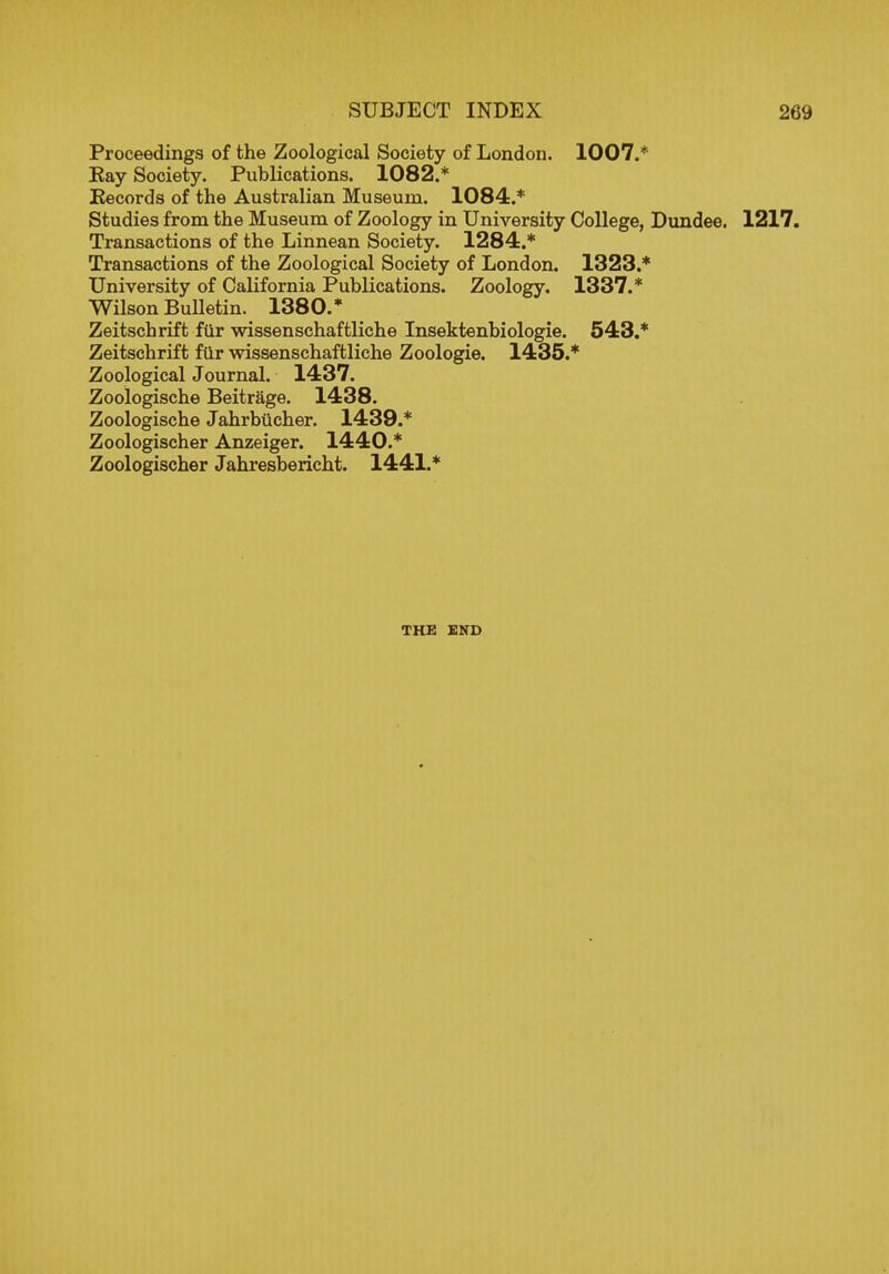 Proceedings of the Zoological Society of London. 1007.* Kay Society. Publications. 1082.* Kecords of the Australian Museum. 1084.* Studies from the Museum of Zoology in University College, Dundee. 1217. Transactions of the Linnean Society. 1284.* Transactions of the Zoological Society of London. 1323.* University of California Publications. Zoology. 1337.* Wilson BuUetin. 1380.* Zeitschrift fur wissenschaftliche Insektenbiologie. 543.* Zeitschrift fur wissenschaftliche Zoologie. 1435.* Zoological Journal. 1437. Zoologische Beitrage. 1438. Zoologische Jahrbiicher. 1439.* Zoologischer Anzeiger. 1440.* Zoologischer Jahresbericht. 1441.* THE END