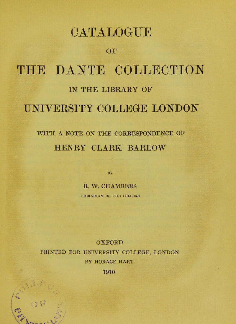 CATALOGUE OF THE DANTE COLLECTION IN THE LIBRARY OF UNIVERSITY COLLEGE LONDON WITH A NOTE ON THE CORRESPONDENCE OF HENRY CLARK BARLOW BY R. W. CHAMBERS LIBRARIAN OF THE COLLEGE OXFORD PRINTED FOR UNIVERSITY COLLEGE, LONDON BY HORACE HART 1910