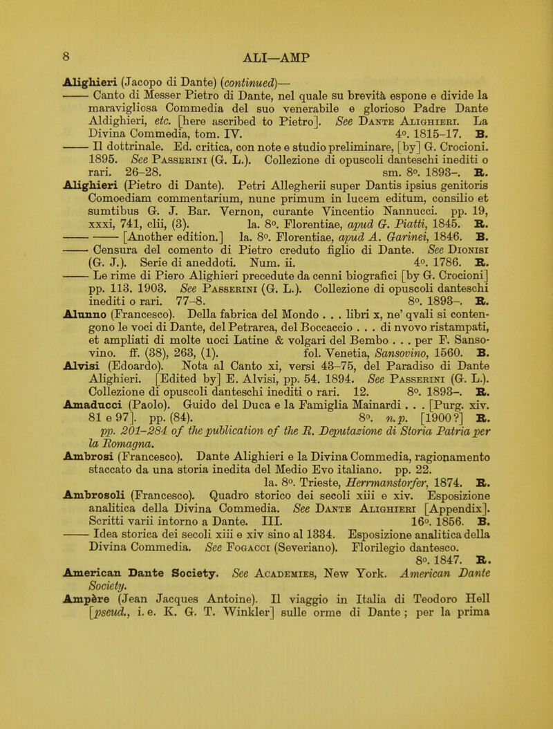 Aligliieri (Jacopo di Dante) (continued)— Canto di Messer Pietro di Dante, nel quale su brevity espone e divide la maravigliosa Commedia del suo venerabile e glorioso Padre Dante Aldighieri, etc. [here ascribed to Pietro]. See Dante Alighieri. La Divina Commedia, torn. IV. 4°. 1815-17. B. II dottrinale. Ed. critica, con note e studio preliminare, [by] Gr. Crocioni. 1895. See Passbrini (G. L.). CoUezione di opuscoli danteschi inediti o rari. 26-28. sm. 8o. 1893-. R. Alighieri (Pietro di Dante). Petri Allegherii super Dantis ipsius genitoris Comoediam commentarium, nunc primum in lucem editum, consilio et sumtibus G. J. Bai-. Vernon, curante Vincentio Nannucci. pp. 19, xxxi, 741, clii, (3). la. 8°. Plorentiae, apud G. Piatti, 1845. B. [Another edition.] la. 8°. Plorentiae, apud A. Garinei, 1846. B. Censura del comento di Pietro creduto figlio di Dante. See Dionisi (G. J.). Serie di aneddoti. Num. ii. 4°. 1786. B. Le rime di Piero Alighieri precedute da cenni biografici [by G. Crocioni] pp. 113. 1903. See Passerini (G. L.). Collezione di opuscoli danteschi inediti o rari. 77-8. 8°. 1893-. B. Alunno (Francesco). Delia fabrica del Mondo . . . libii x, ne' qvali si conten- gono le voci di Dante, del Petrarca, del Boccaccio . . . di nvovo ristampati, et ampliati di molte uoci Latine & volgari del Bembo . . . per F. Sanso- vino. £f. (38), 263, (1). fol. Venetia, Sansovino, 1560. B. Alvisi (Edoardo). Nota al Canto xi, versi 43-75, del Paradiso di Dante Alighieri. [Edited by] E. Alvisi, pp. 54. 1894. See Passerini (G. L.). Collezione di opuscoli danteschi inediti o rari. 12. 8°. 1893-. B. Amaducci (Paolo). Gviido del Duca e la Famiglia Mainardi , . . [Purg. xiv. 81 e 97J. pp. (84). 8°. n.p. [1900?] B. 'pp. 201-284 of the publication of the B. Beputazione di Storia Patriaper la Bomagna. Ambrosi (Francesco). Dante Alighieri e la Divina Commedia, ragionamento staccato da una storia inedita del Medio Evo italiano. pp. 22. la. 8o. Trieste, Herrmatistorfer, 1874. B. Ambrosoli (Francesco). Quadro storico dei secoli xiii e xiv. Esposizione anahtica della Divina Commedia. See Dante Alighieri [Appendix]. Scritti varii intorno a Dante. III. 16°. 1856. B. Idea storica dei secoli xiii e xiv sino al 1334. Esposizione analitica della Divina Commedia. See Fogacci (Severiano). Florilegio dantesco. 8°. 1847. B. American Dante Society. See Academies, New York. American Dante Society. Ampere (Jean Jacques Antoine). II viaggio in Italia di Teodoro Hell [pseud., i. e. K. G. T. Winkler] sulle orme di Dante ; per la prima