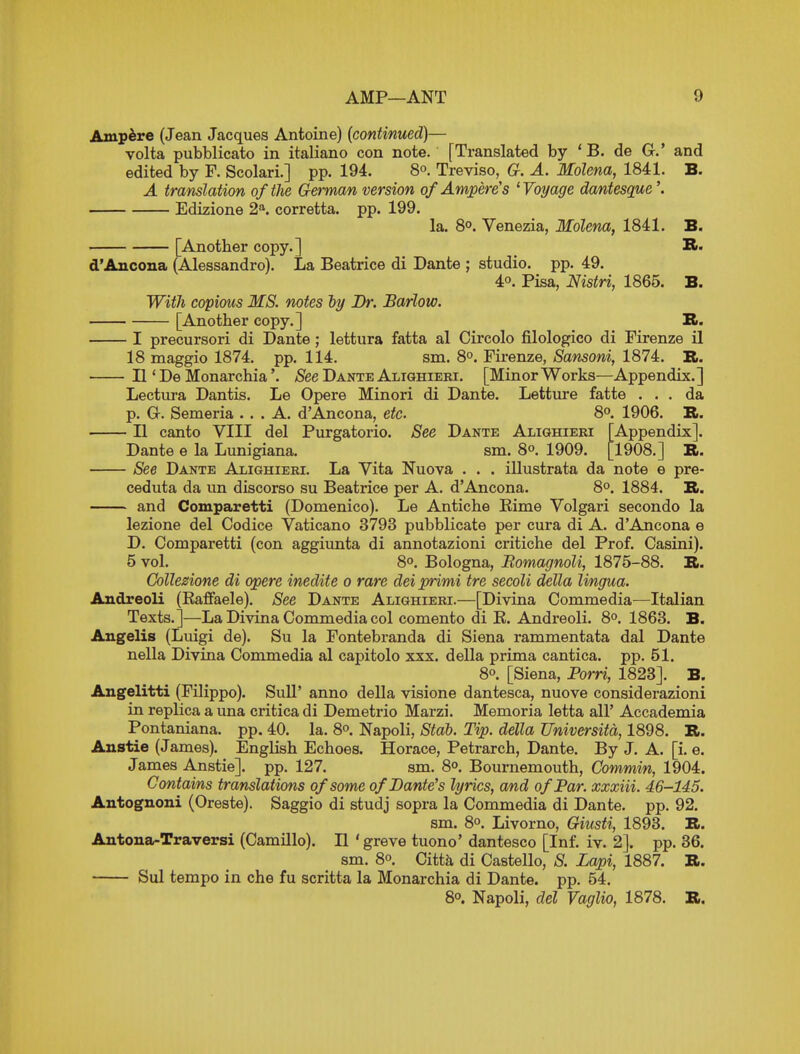 Ampere (Jean Jacques Antoine) (continued)— volta pubblicato in italiano con note. [Translated by ' B. de G.' and edited by F. Scolari.] pp. 194. 8°. Treviso, G. A. Molena, 1841. B. A translation of the German version of Ampere's 'Voyage dantesque Edizione 2^ corretta. pp. 199. la. 8°. Venezia, Molena, 1841. B. [Another copy.] R« d'Ancona (Alessandro). La Beatrice di Dante ; studio, pp. 49. 4°. Pisa, Nistri, 1865. B. WitJi copious MS. notes ly Br. Barlow. [Another copy.] B. I precursori di Dante ; lettura fatta al Circolo filologico di Firenze il 18 maggio 1874. pp. 114. sm. 8°. Firenze, Sansoni, 1874. B. II * De Monarchia'. ^See Dante Alighieki. [Minor Works—Appendix.] Lectiira Dantis. Le Opere Minori di Dante. Letture fatte ... da p. G. Semeria ... A. d'Ancona, etc. 8°. 1906. B. II canto VIII del Purgatorio. See Dante Alighieri [Appendix]. Dante e la Lunigiana. sm. 8o. 1909. [1908.] B. See Dante Alighieri. La Yita Nuova . . . illustrata da note e pre- ceduta da un discorso su Beatrice per A. d'Ancona. 8°. 1884. B. and Comparetti (Domenico). Le Antiche Kime Volgari secondo la lezione del Codice Vaticano 3793 pubblicate per cura di A. d'Ancona e D. Comparetti (con aggiunta di annotazioni critiche del Prof. Casini). 5 vol, 8°. Bologna, Romagnoli, 1875-88. B. Collezione di opere inedite o rare del primi tre secoli delta lingua. Andreoli (Eaffaele). See Dante Alighieri.—[Divina Commedia^—Italian Texts.]—La Divina Commedia col comento di K. Andreoli. 8°. 1863. B. Angelis (Luigi de). Su la Fontebranda di Siena rammentata dal Dante nella Divina Commedia al capitolo xxx. della prima cantica. pp. 51. 8°. [Siena, Porn, 1823]. B. Angelitti (Pilippo). Sull' anno della visione dantesca, nuove considerazioni in replica a una critica di Demetrio Marzi. Memoria letta all' Accademia Pontaniana. pp. 40. la, 8o. Napoli, Stab. Tip. della Universita, 1898. B. Anstie (James). English Echoes. Horace, Petrarch, Dante. By J. A. [i. e. James Anstie]. pp. 127. sm. 8°. Bournemouth, Commvn, 1904. Contains translations of some of Dante's lyrics, and of Par. xxxiii. 46-145. Autognoni (Oreste). Saggio di studj sopra la Commedia di Dante, pp. 92. sm. 8°. Livorno, Giusti, 1893. B. Antona-Traversi (Camillo). II 'greve tuono' dantesco [Inf. iv. 2]. pp. 36. sm, 8°. Citt^ di Castello, S. Lapi, 1887. B. Sul tempo in che fu scritta la Monarchia di Dante, pp. 54, 8°. Napoli, del Vaglio, 1878. B,