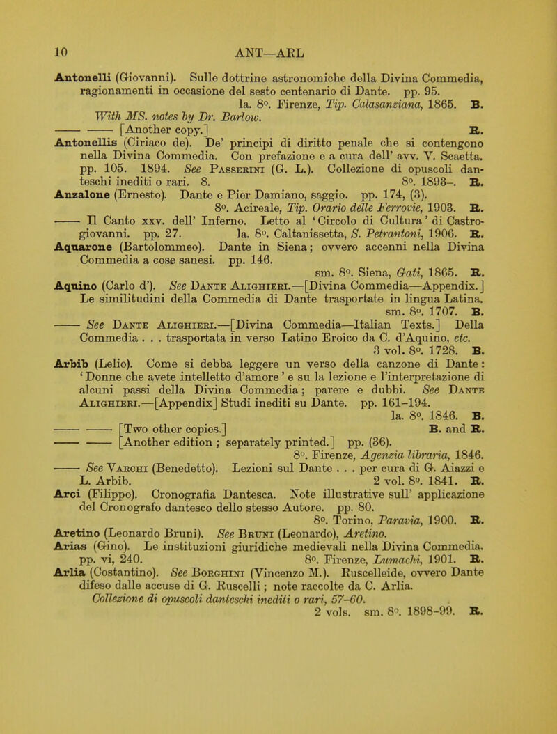 Antonelli (Giovanni). Sulle dottrine astronomiche della Divina Commedia, ragionamenti in occasione del sesto centenario di Dante, pp. 95. la. 8°. Firenze, Tip. Calasanzicma, 1865. B. With MS. mtes ly Br. Barlow. [Another copy.] S. Autouellis (Ciriaco de). De' principi di diritto penale che si contengono nella Divina Commedia. Con prefazione e a cura dell' aw. V. Scaetta. pp. 105. 1894. See Passerini (G. L.). Collezione di opuscoli dan- teschi inediti o rari. 8. 8°. 1893-. B>. Anzaloue (Ernesto). Dante e Pier Damiano, saggio. pp. 174, (3). 8°. Acireale, Tip. Orario delle Ferrovie, 1903. XL. II Canto XXV. dell' Inferno. Letto al ' Circolo di Cultura' di Castro- giovanni. pp. 27. la. 8°. Caltanissetta, S. Petrantoni, 1906. R. Aqnarone (Bartolommeo). Dante in Siena; ovvero accenni nella Divina Commedia a cose sanesi. pp. 146. sm. 8. Siena, Gati, 1865. B. Aquino (Carlo d'). See Dante Alighieri.—[Divina Commedia—Appendix.] Le similitudini della Commedia di Dante trasportate in lingua Latina. sm. 8°. 1707. B. See Dante Alighieri.—[Divina Commedia—Italian Texts.] Delia Commedia . . . trasportata in verso Latino Eroico da C. d'Aquino, etc. 8 vol. 8. 1728. B. Arbib (Lelio). Come si debba leggere un verso della canzone di Dante: ' Donne che avete intelletto d'amore' e su la lezione e I'interpretazione di alcuni passi della Divina Commedia; parere e dubbi. See Dante Alighieri.—[Appendix] Studi inediti su Dante, pp. 161-194. la. 8°. 1846. B. Two other copies.] B. and S. Another edition ; separately printed.] pp. (86). 8. Firenze, Agenzia libraria, 1846. See Varchi (Benedetto). Lezioni sul Dante . . . per cura di G. Aiazzi e L. Arbib. 2 vol. 8°. 1841. B. Arci (FiHppo). Cronografia Dantesca. Note illustrative sull' applicazione del Cronografo dantesco dello stesso Autore. pp. 80. 8°. Torino, Paravia, 1900. B. Aretino (Leonardo Bruni). See Bruni (Leonardo), Aretino. Arias (Gino). Le instituzioni giuridiche medievali nella Divina Commedia. pp. vi, 240. 8°. Firenze, Liimachi, 1901. B. Arlia (Costantino). See Borghini (Vincenzo M.). Ruscelleide, owero Dante difeso dalle accuse di G. Ruscelli; note raccolte da C. Arlia. Collezione di opuscoli dantescM inediti o rari, 57-60. 2 vols. sm. 8-^. 1898-99. B.