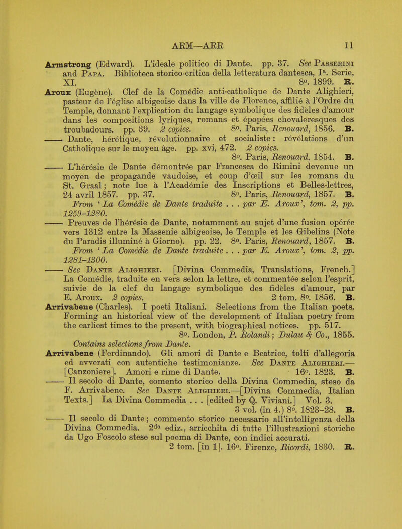 Armstrong (Edward). L'ideale politico di Dante, pp. 37. See Passerini and Papa. Biblioteca storico-critica della letteratura dantesca, I*^. Serie, XL 80. 1899. R. Areas: (Eugene). Clef de la Com6die anti-catholique de Dante Alighieri, pasteur de I'eglise albigeoise dans la ville de Florence, affilie a I'Ordre du Temple, donnant I'explication du langage symbolique des fideles d'amour dans les compositions lyriques, romans et epopees chevaleresques des troubadours, pp. 39. J2 copies. 8°. Paris, Renouard, 1856. B. Dante, her^tique, revolutionnaire et socialiste: revelations d'un Catholique sur le moyen age. pp. xvi, 472. ^ copies. 8°. Paris, Renouard, 1854. B. L'heresie de Dante demontree par Francesca de Rimini devenue un moyen de propagande vaudoise, et coup d'oeil sur les romans du St. Graal; note lue h I'Academie des Inscriptions et Belles-lettres, 24 avril 1857. pp. 37. 8°. Paris, Renouard, 1857. B. From ' La Comedie de Dante traduite . . . par E. Aroux', torn. 2, pp. 1259-1280. Preuves de I'lieresie de Dante, notamment au sujet d'une fusion op6ree vers 1312 entre la Massenie albigeoise, le Temple et les Gibelins (Note du Paradis illumine a Giorno). pp. 22. 80. Paris, Renouard, 1857. B. From ' La Comedie de DaMe traduite . . . par E. Arouxtorn. 2, pp. 1281-1300. See Dante Alighieri. [Divina Commedia, Translations, French.] La Comedie, traduite en vers selon la lettre, et commentee selon I'esprit, suivie de la clef du langage symbolique des fideles d'amour, par E. Aroux. 2 copies. 2 torn. 8°. 1856. B. Arrivabene (Charles). I poeti Italiani. Selections from the Italian poets. Forming an historical view of the development of Italian poetry from the earHest times to the present, with biographical notices, pp. 517. 8°. London, P. Rolandi; Dulau Co., 1855. Contains selections from Dante. Arrivabene (Ferdinando). Gli amori di Dante e Beatrice, tolti d'allegoria ed avverati con autentiche testimonianze. See Dante Alighieri.— [Canzoniere]. Amori e rime di Dante. 16°. 1823. B. II secolo di Dante, comento storico della Divina Commedia, steso da F. Arrivabene. See Dante Alighieri.—[Divina Commedia, Italian Texts.] La Divina Commedia .. . [edited by Q. Viviani.] Vol. 3. 3 vol. (in 4.) 80. 1823-28. B. II secolo di Dante; commento storico necessario all'intelligenza della Divina Commedia. 2<ia ediz., arricchita di tutte I'illustrazioni storiche da Ugo Foscolo stese sul poema di Dante, con indici accurati. 2 torn, [in 1]. 16°. Firenze, Ricordi, 1830. ».