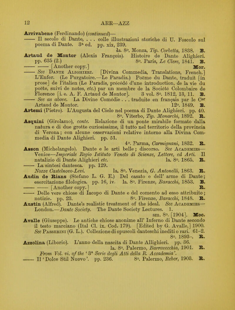 Arrivabene (Ferdiniindo) {continued)— II secolo di Dante, . . . colle illustrazioni storiche di U. Foscolo sul poema di Dante. 3* ed. pp. xix, 239. la. 80. Monza, Tip. Corhetta, 1838. B. Artand de Montor (Alexis Franfois). Histoire de Dante Alighieri. pp. 635 (2.) 8. Paris, Le Clere, 1841. B. [Another copy.] Mor. See Dante Alighieei. [Divina Coramedia, Translations, French.] L'Enfer. (Le Purgatoire.—Le Paradis.) Poeme du Dante, traduit [in prose] de I'italien (Le Paradis, precede d'une introduction, de la vie du poSte, suivi de notes, etc.) par un membre de la Societe Colombaire de Florence [i. e. A. F. Artaud de Montor]. 3 vol. 8°. 1812, 13, 11. B. See as above. La Divine Comedie . . . traduite en fran^ais par le C®^ Artaud de Montor. 12° 1849. B. Artemi (Pietro). L'Augusta del Cielo nel poema di Dante Alighieri. pp. 40. 80. Viterbo, Tip. MonarcM, 1892. B. AscLnini (Girolamo), conte. Relazione di un ponte mirabile formate dalla natura e di due grotte curiosissime, il tutto nel territorio della provincia di Verona; con alcune osservazioni relative intorno alia Divina Corn- media di Dante Alighieri. pp. 51. 4o. Parma, Carmigmni, 1832. B. Assou (Michelangelo). Dante e le arti belle; discorso. See Academies— Venice—Imperiale Regio Istituto Veneto di Scienze, Lettere, ed Arti. II natalizio di Dante Alighieri etc. la. 8°. 1865. B. La sintesi dantesca. pp. 129. Nozze GasteVnovo-Levi. la. 8°. Venezia, G. Antonelli, 1863. B. Andin de Rians (Stefano L. G. E.) Del casato e dell' arme di Dante; esercitazione filologica. pp. 16, iv. la. 8°. Firenze, Baracchi, 1853. B. [Another copy.] B. ' Delle vere chiose di lacopo di Dante e del comento ad esso attribuito; notizie. pp. 23. 8°. Firenze, Baracchi, 1848. B. Austin (Alfred). Dante's realistic treatment of the ideal. See Academies— London.—Dante Society. The Dante Society Lectures. 1. sm. 80. [1904]. Moc. Avalle (Giuseppe). Le antiche chiose anonime all' Inferno di Dante second© U testo marciano (Ital CI. ix. Cod. 179). [Edited by G. Avalle,] 1900. See Passerini (G. L.). CoUezione di opuscoli danteschi inediti o rari. 61-2. 8o. 1893-. B. Azzolina (Liborio). L'anno della nascita di Dante Allighieri. pp. 36. la. 8o. Palermo, Barravecchia, 1901. B. From Vol. vi. of the * 3 Serie degli Atti della E. Accademia'. 11' Dolce Stil Nuovopp. 236. 8o. Palermo, Ecbcr, 1903. B.