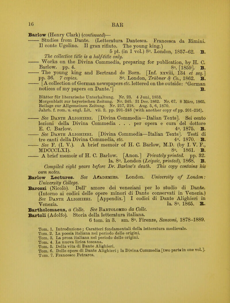 Barlow (Henry Clark) [continued)— Studies from Dante. (Letteratura Dantesca. Francesca da Rimini. II conte Ugolino. II gran rifiuto. The young king.) 5 pt. (in 1 vol.) 8o. London, 1857-62. B. TJie collective title is a half-title only. Works on the Divina Commedia, preparing for publication, by H. C. Barlow, pp. 4. Bo. [1859]. B. The young king and Bertrand de Born. [Inf. xxviii, 134 et seq.] pp. 36. 7 copies. 8°. London, Tmbner Sf Co., 1862. B. [A collection of German newspapers etc. lettered on the outside: 'German notices of my papers on Dante.'] B. Blatter fur literai-ische Unterhaltung. Nr. 23. 4 Juni, 1853. Morgenblatt zur bayerischen Zeitung. Nr. 345. 81 Dec. 1862. Nr. 67. 8 Marz, 1865. Beilage zur Allgemeinen Zeitung. Nr. 217, 218. Aug. 5, 6, 1870. Jahrb. f. rom. u. engl. Lit. vii. 2. pp. 201-248 (with another copy of pp. 201-216). See Dante Alighieri. [Divina Commedia—Italian Texts]. Sei cento lezioni della Divina Commedia . . . per opera e cura del dottore E. C. Barlow. 4o. 1875. B. See Dante Alighieri. [Divina Commedia—Italian Texts]. Testi di tre canti della Divina Commedia, etc. 4°. 1870. B. See F. (I. v.). A brief memoir of H. C. Barlow, M.D. (by I. V. F., MDCCCLXI). 8°. 1861. B. A brief memoir of H. C. Barlow. [Anon.] Privately printed, pp.32. la. 8o. London {Leipsic, printed), 1868. B. Compiled eight years before Br. Barlow's death. Tliis copy contains his mm notes. Barlow Lectures. See Academies. London. University of London: University College. Barozzi (Nicol6). Dell' amore dei veneziani per lo studio di Dante. (Intorno ai codici delle opere minori di Dante conservati in Venezia.) See Dante Alighieri. [Appendix.] I codici di Dante Alighieri in Venezia. la. 8°. 1865. B. Bartholoxuaetis, a Colle. See Bartolomeo da Colle. Bartoli (Adolfo). Storia della letteratura italiana. 6 tom. in 3. sm. 8. Firenze, Sansoni, 1878-1889. Tom. 1. Introduzione ; Caratteri fondaraentali della letteratura medievale. Tom. 2. La poesia italiana nel periodo delle origini. Tom. 3. La prosa italiana nel periodo delle origini. Tom. 4. La nuova lirica toscana. Tom. 5. Della vita di Dante Alighieri. Tom. 6. Delle opere di Dante Alighieri; la Divina Commedia [two parts in one vol.]. Tom. 7. Francesco Petrarca.