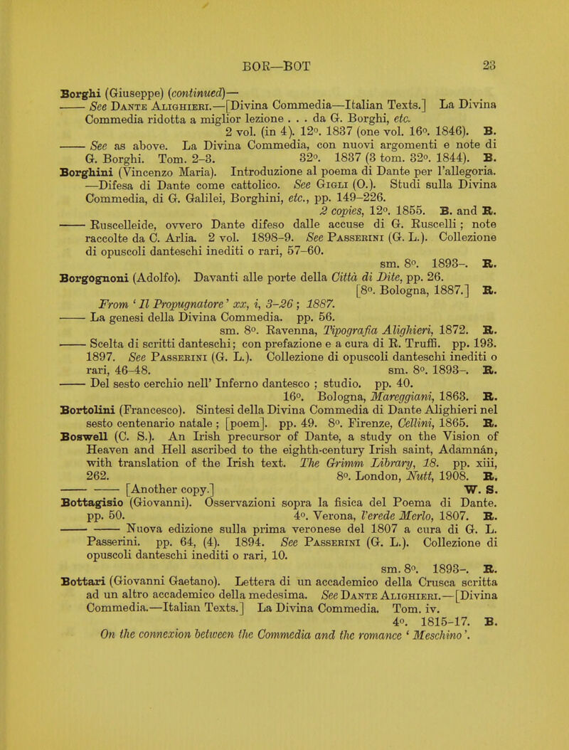 Borghi (Giuseppe) [continued)— See Dante Alighieei.—[Divina Commedia—Italian Texts.] La Divina Commedia ridotta a miglior lezione ... da G. Borghi, eta 2 vol. (in 4). 12o. 1837 (one vol. 16o. 1846). B. See as above. La Divina Commedia, con nuovi argomenti e note di G. Borghi. Tom. 2-3. 32o. 1837 (3 torn. 32o. 1844). B. Borghini (Vincenzo Maria). Introduzione al poema di Dante per I'allegoria. —Difesa di Dante come cattolico. See Gigli (0.). Studi sulla Divina Commedia, di G. Galilei, Borghini, etc., pp. 149-226. 3 copies, 12°. 1855. B. and TL. Ruscelleide, owero Dante difeso dalle accuse di G. Euscclli; note raccolte da C. Arlia. 2 vol. 1898-9. See Passekini (G. L.). Collezione di opuscoli danteschi inediti o rari, 57-60. sm. 8°. 1893-. R. Borgognoni (Adolfo). Davanti alle porte della Cittd di Bite, pp. 26. [80. Bologna, 1887.] R. From ' II Propugnatore' xx, i, 3-26; 1887. La genesi della Divina Commedia. pp. 56. sm. 8°. Ravenna, Tipografia Alighieri, 1872. R. Scelta di scritti danteschi; con prefazione e a cura di R. TrufiS. pp. 193. 1897. See Passekini (G. L.). Collezione di opuscoli danteschi inediti o rari, 46-48. sm. 8. 1893-. R. Del sesto cerchio nell' Inferno dantesco ; studio, pp. 40. 16°. Bologna, Mareggiani, 1863. R. Bortolini (Francesco). Sintesi della Divina Commedia di Dante Alighieri nel sesto centenario natale ; [poem], pp. 49. 8. Firenze, Cellini, 1865. R. Boswell (C. S.). An Irish precursor of Dante, a study on the Vision of Heaven and Hell ascribed to the eighth-century Irish saint, Adamnan, with translation of the Irish text. The Grimm Library, 18. pp. xiii, 262. 8°. London, Nutt, 1908. R. [Another copy.] W. S. Bottagisio (Giovanni). Osservazioni sopra la fisica del Poema di Dante, pp. 50. 4°. Verona, Verede Merlo, 1807. R. Nuova edizione sulla prima Veronese del 1807 a cura di G. L. Passerini. pp. 64, (4). 1894. See Passekini (G. L.). Collezione di opuscoli danteschi inediti o rari, 10. sm. 8. 1893-, R. Bottari (Giovanni Gaetano). Lettera di un accademico della Crusca scritta ad un altro accademico della medesima. /See Dante Alighieri.—[Divina Commedia.—Italian Texts.] La Divina Commedia. Tom. iv. 40. 1815-17. B. On the connexion betioeen the Commedia and the romance ' Meschino'.