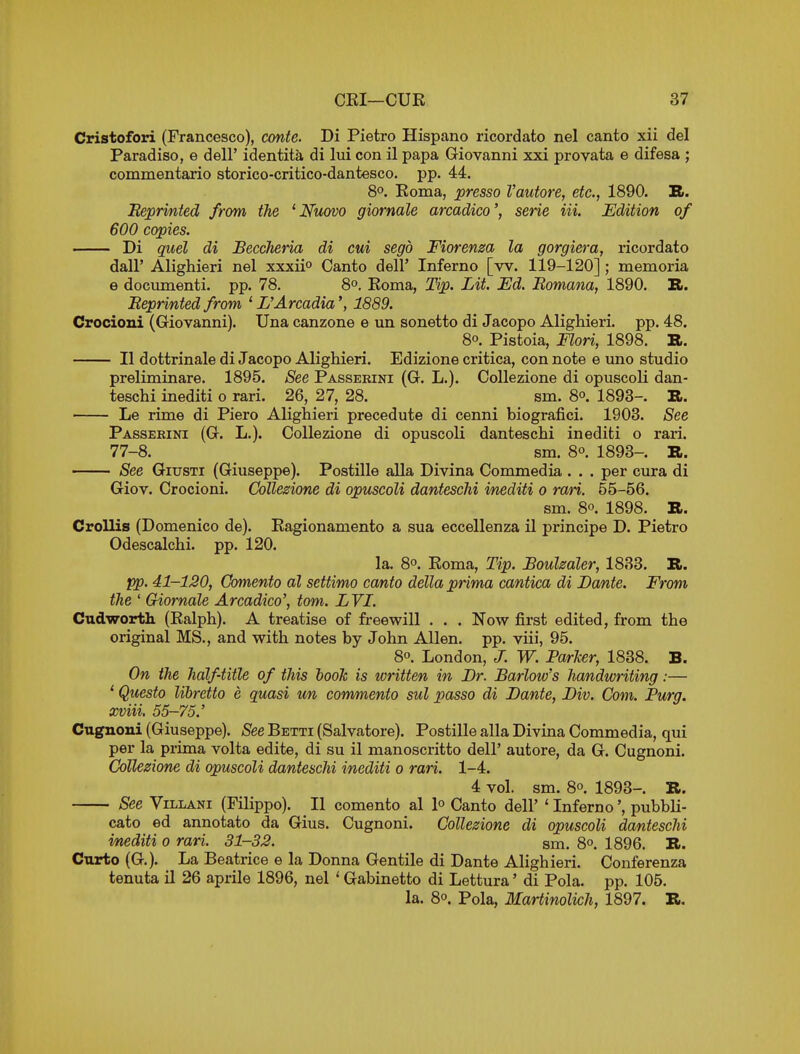 Cristofori (Francesco), conte. Di Pietro Hispano ricordato nel canto xii del Paradiso, e dell' identita di lui con il papa Giovanni xxi provata e difesa ; commentario storico-critico-dantesco. pp. 44. 8°. Roma, presso I'autore, etc., 1890. S. Reprmted from the 'Nuovo giormle arcadico', serie in. Edition of 600 copies. — Di quel di BeccTieria di cui segb Fiorenm la gorgiera, ricordato dair Alighieri nel xxxii Canto dell' Inferno [w. 119-120] ; memoria e documenti. pp. 78. 8°. Roma, Tip. Lit. Ed. Eomana, 1890. R. Reprinted from ' L'Arcadia1889. Crocioni (Giovanni). Una canzone e un sonetto di Jacopo Alighieri. pp. 48. 80. Pistoia, Flori, 1898. R. II dottrinale di Jacopo Alighieri. Edizione critica, con note e uno studio preliminare. 1895. See Passeeini (G. L.), Collezione di opuscoli dan- teschi inediti o rari. 26, 27, 28. sm. 8o. 1893-. R. Le rime di Piero Alighieri precedute di cenni biografici. 1903. See Passeeini (G. L.). Collezione di opuscoli danteschi inediti o rari. 77-8. sm. 8°. 1893-. R. See GiusTi (Giuseppe). Postille alia Divina Commedia . . . per cura di Giov. Crocioni. Collezione di opuscoli danteschi i/nediti o rati. 55-56. sm. 80. 1898. R. Crollis (Domenico de). Ragionamento a sua eccellenza il principe D. Pietro Odescalchi. pp. 120. la. 8o. Roma, Tip. Boulzaler, 1833. R. Tpp. 41-120, Comento al settimo canto della prima cantica di Dante. From the ' Giornale Arcadico', torn. LYI. Cudworth (Ralph). A treatise of freewill . . . Now first edited, from the original MS., and with notes by John Allen, pp. viii, 95. 8o. London, J. W. ParJcer, 1838. B. On the half-title of this hooJc is written in Dr. Barlow's handwriting:— ' Questo libretto e quasi un commento sul passo di Dante, Div. Com. Purg. xviii. 55-75.' Cugnoni (Giuseppe). See Betti (Salvatore). Postille alia Divina Commedia, qui per la prima volta edite, di su il manoscritto dell' autore, da G. Cugnoni. Collezione di opuscoli danteschi inediti o rari. 1-4. 4 vol. sm. 8o. 1893- R. See ViLLANi (Filippo). II comento al lo Canto dell' ' Inferno', pubbli- cato ed annotate da Gius. Cugnoni. Collezione di opuscoli danteschi inediti o rari. 31-32. sm. 8o. 1896. R. Curto (G). La Beatrice e la Donna Gentile di Dante Alighieri. Conferenza tenuta il 26 aprile 1896, nel ' Gabinetto di Lettura' di Pola. pp. 105. la. 8o. Pola, Martinolich, 1897. R.