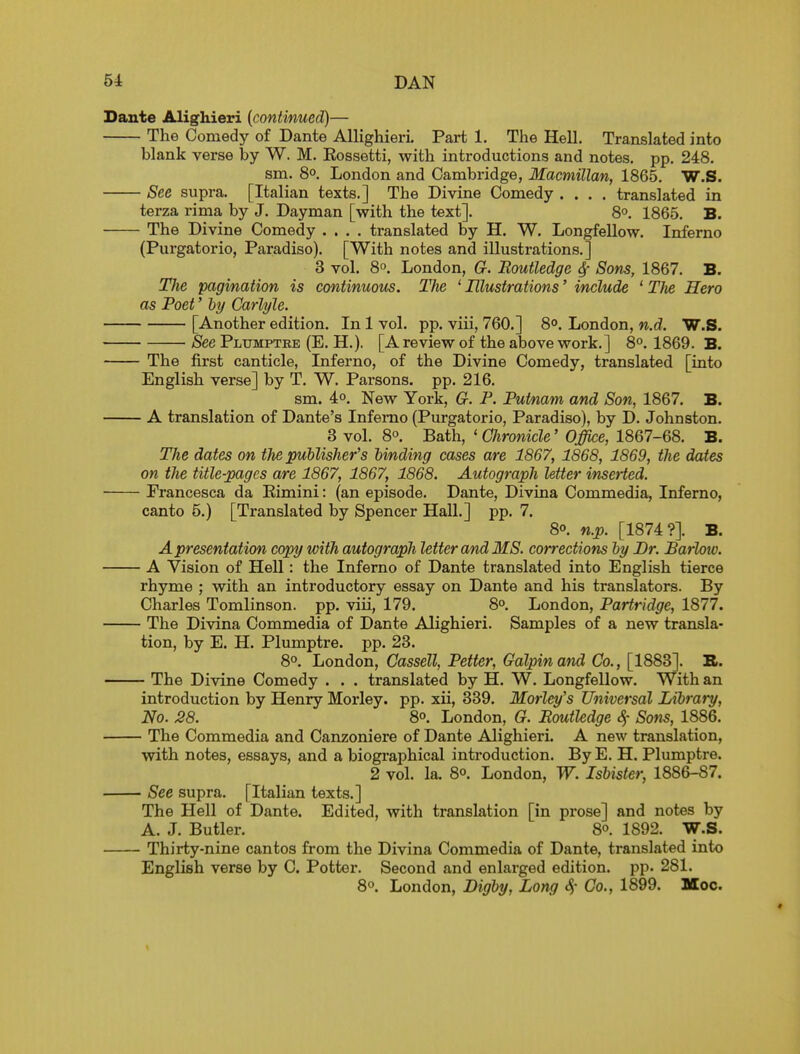 Dante Alighieri {continued)— The Comedy of Dante AllighierL Part 1. The Hell. Translated into blank verse by W. M. Eossetti, with introductions and notes, pp. 248. sm. 8°. London and Cambridge, Macmillan, 1865. W.S. See supra. [Italian texts.] The Divine Comedy .... translated in terza rima by J. Dayman [with the text]. 8°. 1865. B. The Divine Comedy .... translated by H. W. Longfellow. Inferno (Purgatorio, Paradiso). [With notes and illustrations.] 3 vol. 8°. London, G. Boutledge 4' Sons, 1867. B. The pagination is continuous. The ' Illustrations' include ' TJie Hero as Poet' hy Carlyle. [Another edition. In 1 vol. pp. viii, 760.] 8°. London, w.d. W.S. See Plumptee (E. H.). [A review of the above work.] 8°. 1869. B. The first canticle, Inferno, of the Divine Comedy, translated [into English verse] by T. W. Parsons, pp. 216. sm. 4o. New York, G. P. Putnam and Son, 1867. B. A translation of Dante's Inferno (Purgatorio, Paradiso), by D. Johnston. 3 vol. 8°. Bath, ' Chronicle' Office, 1867-68. B. TJie dates on tJie publisher's binding cases are 1867, 1868, 1869, the dates on the title-pages are 1867, 1867, 1868. Autograph letter inserted. Prancesca da Eimini: (an episode. Dante, Divina Commedia, Inferno, canto 5.) [Translated by Spencer Hall.] pp. 7. So. n.p. [1874?]. B. A presentation copy with autograph letter and MS. corrections by Br. Barlow. A Vision of Hell: the Inferno of Dante translated into English tierce rhyme ; with an introductory essay on Dante and his translators. By Charles Tomlinson. pp. viii, 179. 8° London, Partridge, 1877. The Divina Commedia of Dante Alighieri. Samples of a new transla- tion, by E. H. Plumptre. pp. 23. 8°. London, Cassell, Petter, Galpinand Co., [1883]. B>. The Divine Comedy . . . translated by H. W. Longfellow. With an introduction by Henry Morley. pp. xii, 339. Morley's Universal Library, No. 28. 8°. London, G. Boutledge Som, 1886. The Commedia and Canzoniere of Dante Alighieri. A new translation, with notes, essays, and a biographical introduction. By E. H. Plumptre. 2 vol. la. 8°. London, W. Isbister, 1886-87. See supra. [Italian texts.] The Hell of Dante. Edited, with translation [in prose] and notes by A. J. Butler. 8°. 1892. W.S. Thirty-nine cantos from the Divina Commedia of Dante, translated into English verse by C. Potter. Second and enlarged edition, pp. 281. 8°. London, Digby, Long c^- Co., 1899. Moc.