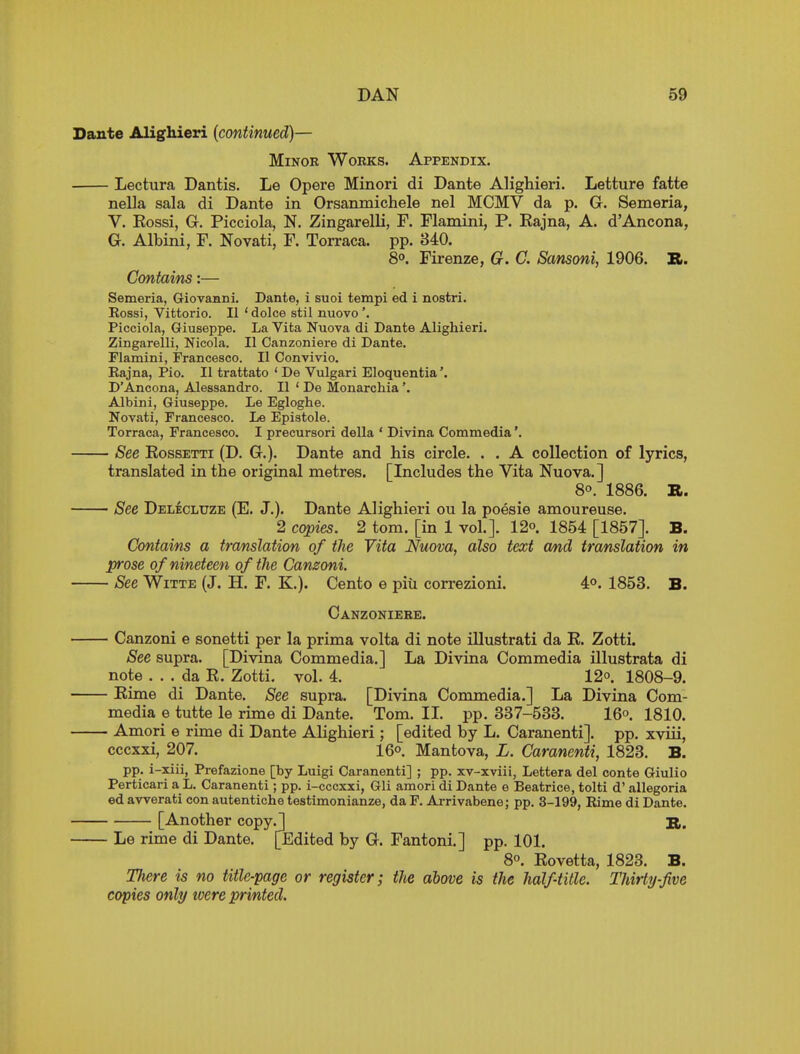 Dante Alighieri {continued)— MiNOK WoBKS. Appendix. Lectura Dantis. Le Opere Minori di Dante Alighieri. Letture fatte nella sala di Dante in Orsanmichele nel MCMV da p. G. Semeria, V. Rossi, G. Picciola, N. Zingarelli, F. Flamini, P. Rajna, A. d'Ancona, G. Albini, F. Novati, F. Torraca. pp. 840. 8°. Firenze, G. C. Sansoni, 1906. B. Contains:— Semeria, Giovanni. Dante, i suoi tempi ed i nostri. Eossi, Vittorio. II 'dolce stil nuovo'. Picciola, Giuseppe. La Vita Nuova di Dante Alighieri. Zingarelli, Nicola. II Canzoniere di Dante. Flamini, Francesco. II Convivio. Eajna, Pio. II trattato ' De Vulgari Eloquentia'. D'Ancona, Alessandro. II ' De Monarchia'. Albini, Giuseppe. Le Egloghe. Novati, Francesco. Le Epistole. Torraca, Francesco. I precursori della ' Divina Commedia'. See EossETTi (D. G.). Dante and his circle. . . A collection of lyrics, translated in the original metres. [Includes the Vita Nuova.] 8°. 1886. R. See Delecluze (E. J.). Dante Alighieri ou la poesie amoureuse. 2 copies. 2 torn, [in 1 vol.]. 12o. 1854 [1857]. B. Contains a translation of the Vita Nuova, also text and translation in prose of nineteen of the Canzoni. See WiTTE (J. H. F. K.). Cento e piii correzioni. AP. 1853. B. Oanzoniebe. Canzoni e sonetti per la prima volta di note Ulustrati da E. Zotti. See supra. [Divina Commedia.] La Divina Commedia illustrata di note ... da E. Zotti. vol. 4. 12°. 1808-9. Eime di Dante. See supra. [Divina Commedia.] La Divina Com- media e tutte le rime di Dante. Tom. IL pp. 337-533. 16° 1810. Amori e rime di Dante Alighieri ; [edited by L. Caranenti]. pp. xviii, cccxxi, 207. 16°. Mantova, L. Caranenti, 1823. B. pp. i-xiii, Prefazione [by Luigi Caranenti] ; pp. xv-xviii, Lettera del conte Giulio Perticari a L. Caranenti ; pp. i-cccxxi, Gli amori di Dante e Beatrice, tolti d' allegoria ed awerati con autentiche testimonianze, da F. Ai-rivabene; pp. 3-199, Rime di Dante. [Another copy.] S,. Le rime di Dante. [Edited by G. Fantoni.] pp. 101. 8. Eovetta, 1823. B. There is no title-page or register; the above is the half-title. Thirty-five copies only toere printed.