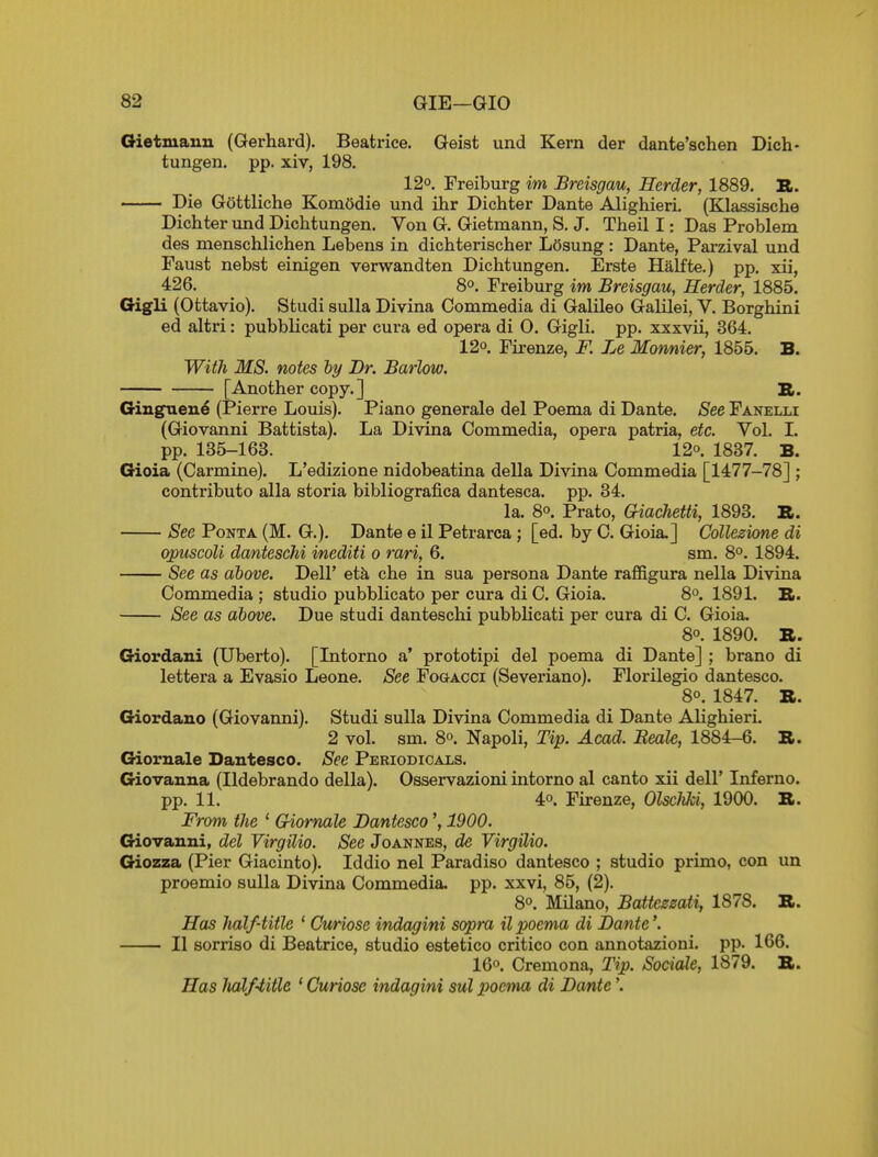 Oietmauu (Gerhard). Beatrice. Geist und Kern der dante'schen Dich- tungen. pp. xiv, 198. 12°. Freiburg im Breisgau, Herder, 1889. B. Die Gottliche KomOdie und ihr Dichter Dante Alighieri. (Klassische Dichter und Dichtungen. Von G. Gietmann, S. J, Theil I: Das Problem des menschlichen Lebens in dichterischer Losung : Dante, Parzival und Faust nebst einigen verwandten Dichtungen. Erste Halfte.) pp. xii, 426. 8°. Freiburg im Breisgau, Herder, 1885. Gigli (Ottavio). Studi sulla Divina Commedia di Galileo Galilei, V. Borghini ed altri: pubblicati per cura ed opera di 0. Gigli. pp. xxxvii, 364. 120. Firenze, F. Le Momier, 1855. B. With MS. notes by Dr. Barlow. [Another copy.] B. Giuguene (Pierre Louis). Piano generale del Poema di Dante. See Fanelli (Giovanni Battista). La Divina Commedia, opera patria, etc. Vol. 1. pp. 135-163. 12°. 1837. B. Gioia (Carmine). L'edizione nidobeatina della Divina Commedia [1477-78] ; contributo alia storia bibliografica dantesca. pp. 34. la. 8°. Prato, Criachetti, 1893. B. See PoNTA (M. G.). Dante e il Petrarca ; [ed. by C. Gioia.] Collezione di opuscoU daniescM inediti o rari, 6. sm. 8°. 1894. See as above. Dell' eth che in sua persona Dante raffigura nella Divina Commedia ; studio pubblicato per cura di C. Gioia. 8°. 1891. B. See as above. Due studi danteschi pubblicati per cura di C. Gioia. 8°. 1890. B. Giordani (Uberto). [Intorno a' prototipi del poema di Dante] ; brano di lettera a Evasio Leone. See FoaAcci (Severiano). Florilegio dantesco. 80. 1847. B. Giordano (Giovanni). Studi sulla Divina Commedia di Dante Alighieri. 2 vol. sm. 8o. Napoli, Tip. Acad. Beale, 1884-6. B. Giornale Dantesco. See Periodicals. Giovanna (Ildebrando della). Osservazioni intorno al canto xii dell* Inferno, pp. 11. 4o. Firenze, OlscJiki, 1900. B. From the ' Griomale Dantesco1900. Giovanni, del Virgilio. See Joannes, de VirgUio. Giozza (Pier Giacinto). Iddio nel Paradiso dantesco ; studio primo, con un proemio sulla Divina Commedia. pp. xxvi, 85, (2). 80. Milano, Batteemti, 1878. B. Has half-title * Curiose indagini sapra il poema di Dante'. II sorriso di Beatrice, studio estetico critico con annotazioni. pp. 166. 16o. Cremona, Tip. Sociale, 1879. B. Has halfiitle * Curiose indagini sul poema di Dante'.