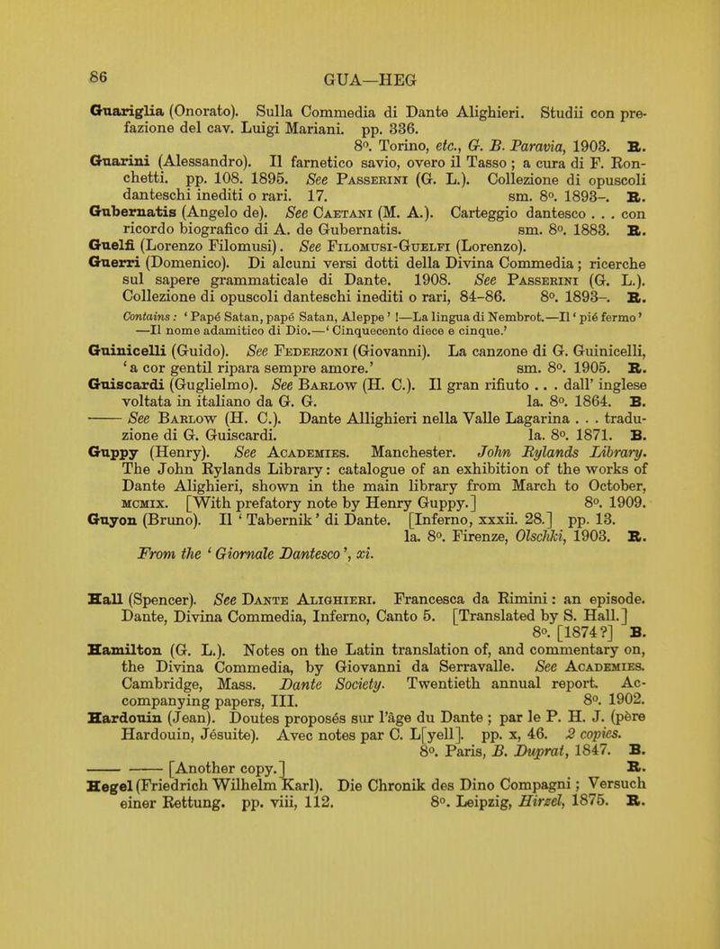 GUA—HEG Gnariglia (Onorato). Sulla Commedia di Dante Alighieri. Studii con pre- fazione del cav. Luigi Mariani. pp. 336. 8. Torino, etc., G. B. Paravia, 1903. B. Gnarini (Alessandro). II farnetico savio, overo il Tasso ; a cnra di F. Eon- chetti. pp. 108. 1895. See Passerini (G. L.). Collezione di opuscoli danteschi inediti o rari. 17. sm. 8°. 1893-. II. Gnbernatis (Angelo de). See Caetani (M. A.). Carteggio dantesco . . . con ricordo biografico di A. de Gnbernatis. sm. 8°. 1883. B. Guelfi (Lorenzo Filomusi). See Filomusi-Guelfi (Lorenzo). Guerri (Domenico). Di alcuni versi dotti della Divina Commedia; ricerche sul sapere grammaticale di Dante. 1908. See Passerini (G. L.). Collezione di opuscoli danteschi inediti o rari, 84-86. 8°. 1893- S. Contains: ' Pap6 Satan, pape Satan, Aleppe' !—La lingua di Nembrofc.—II' pi6 fermo' —II nome adamitico di Dio.—' Cinquecento diece e cinque.' Gniuicelli (Guido). See Federzoni (Giovanni). La canzone di G. Guinicelli, 'a cor gentil ripara sempre amore.' sm. 8°. 1905. TL. Guiscardi (Guglielmo). See Barlow (H. C). II gran rifiuto .. . dall' inglese voltata in italiano da G. G. la. 8°. 1864. B. See Barlow (H. C). Dante Allighieri nella Valle Lagarina . . . tradu- zione di G. Guiscardi. la. 8°. 1871. B. Guppy (Henry). See Academies. Manchester. JoJin Bylands Library. The John Rylands Library: catalogue of an exhibition of the works of Dante Alighieri, shown in the main library from March to October, MCMix. [With prefatory note by Henry Guppy.] 8°. 1909. Guyon (Bruno). II ' Tabernik' di Dante. [Inferno, xxxii. 28.] pp. 13. la. 8o. Firenze, OlscliU, 1903. B. From the ' Giomale Dantesco', xi. Hall (Spencer). See Dante Alighieri. Francesca da Rimini: an episode. Dante, Divina Commedia, Inferno, Canto 5. [Translated by S. Hall.] 8o. [1874?] B. Hamilton (G. L.). Notes on the Latin translation of, and commentary on, the Divina Commedia, by Giovanni da Serravalle. See AcACEMiEa Cambridge, Mass. Dante Society. Twentieth annual report Ac- companying papers. III. 8°. 1902. HardoTiin (Jean). Doutes proposes sur I'age du Dante ; par le P. H, J. (pfere Hardouin, Jesuite). Avec notes par C. L[yell]. pp. x, 46. 2 copies. 8°. Paris, B. Duprat, 1847. B. [Another copy.] B. Hegel (Friedrich Wilhelm Karl). Die Chronik des Dino Compagni; Versuch einer Rettung. pp. viii, 112. 8°. Leipzig, Hirzel, 1875. B.