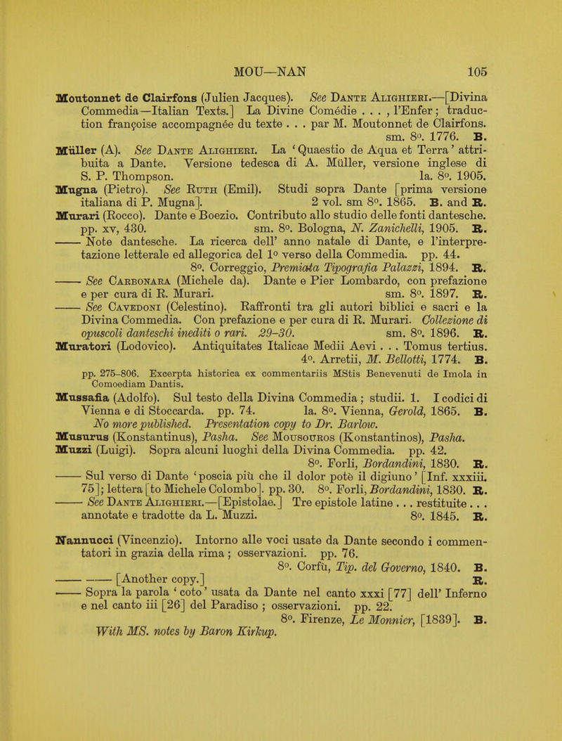 Moutonnet de Clairfons (Julien Jacques). See Dante Alighieri.—[Divina ConiBiedia—Italian Texts.] La Divine Comedie . . . ,rEnfer; traduc- tion franyoise accompagnee du texte . . . par M. Moutonnet de Clairfons. sm. 8'^. 1776. B. Miiller (A). See Dante Alighieki. La * Quaestio de Aqua et Terra' attri- buita a Dante. Versione tedesca di A. Miiller, versione inglese di S. P. Thompson. la. 8. 1905. Magna (Pietro). See Kuth (Emil). Studi sopra Dante [prima versione italiana di P. Mugna]. 2 vol. sm 8°. 1865. B. and R. Mnrari (Eocco). Dante e Boezio. Contribute alio studio delle fonti dantesche. pp. XV, 430. sm. 8. Bologna, N. Zanichelli, 1905. B. Note dantesche. La ricerca dell' anno natale di Dante, e I'interpre- tazione letterale ed allegorica del 1° verso della Commedia. pp. 44. 8°. Correggio, Premiata Tipograjia Palazzi, 1894. R. See Cakbonara (Michele da). Dante e Pier Lombardo, con prefazione e per cura di E. Murari. sm. 8°. 1897. R. See Cavedoni (Celestino). Eaffronti tra gli autori biblici e sacri e la Divina Commedia. Con prefazione e per cura di E. Murari. Collesione di opuscoli danteschi inediti o rari. 29-30. sm. 8°. 1896. R. Mnratori (Lodovico). Antiquitates Italicae Medii Aevi. . . Tomus tertius. 4°. Arretii, M. Bellotti, 1774. B. pp. 275-806. Excerpta historica ex commentariis MStis Benevenuti de Imola in Comoediam Dantis. Mnssafia (Adolfo). Sul teste della Divina Commedia ; studii. 1. I codici di Vienna e di Stoccarda. pp. 74. la. 8°. Vienna, Gerold, 1865. B. No more puhlisJied. Fresentation copy to Dr. Barlow. Musurus (Konstantinus), Pasha. See Mousouros (Konstantinos), PasJm. Mnzzi (Luigi). Sopra alcuni luoghi della Divina Commedia. pp. 42. 8°. Forli, Bordandini, 1830. R. Sul verso di Dante 'poscia piu che il dolor pot6 il digiuno' [Inf. \-xYiii. 75]; lettera [to Michele Colombo], pp. 30. 8°. Forli, Bordandmi, 1830. R. See Dante Alighieri.—[Epistolae.] Tre epistole latine ... restituite .. . annotate e tradotte da L. Muzzi. 8°. 1845. R. Nannucci (Vincenzio). Intorno alle voci usate da Dante secondo i commen- tatori in grazia della rima ; osservazioni. pp. 76. 8°. Corfu, Tip. del Governo, 1840. B. [Another copy.] R. . Sopra la parola ' coto' usata da Dante nel canto xxxi [77] dell' Inferno e nel canto iii [26] del Paradise ; osservazioni. pp. 22. 80. Firenze, Le Monnicr, [1839]. B. With MS. notes by Baron EirJcup.